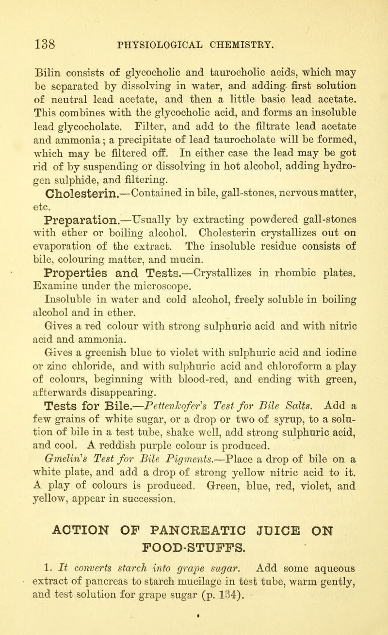 Bilin consists of glycocholic and taurocholic acids, which may be separated by dissolving in water, and adding first solution of neutral lead acetate, and then a little basic lead acetate. This combines with the glycocholic acid, and forms an insoluble lead glycocholate. Filter, and add to the filtrate lead acetate and ammonia; a precipitate of lead taurocholate will be formed, which may be filtered off. In either case the lead may be got rid of by suspending or dissolving in hot alcohol, adding hydro- gen sulphide, and filtering. Cholesterin.—Contained in bile, gall-stones, nervous matter, etc. Preparation.—Usually by extracting powdered gall-stones with ether or boiling alcohol. Cholesterin crystallizes out on evaporation of the extract. The insoluble residue consists of bile, colouring matter, and mucin. Properties and Tests.—Crystallizes in rhombic plates. Examine under the microscope. Insoluble in water and cold alcohol, freely soluble in boiling alcohol and in ether. Gives a red colour with strong sulphuric acid and with nitric acid and ammonia. Gives a greenish blue to violet with sulphuric acid and iodine or zinc chloride, and with sulphuric acid and chloroform a play of colours, beginning with blood-red, and ending with green, afterwards disappearing. Tests for Bile.—Pettenhofer's Test for Bile Salts. Add a few grains of white sugar, or a drop or two of syrup, to a solu- tion of bile in a test tube, shake well, add strong sulphuric acid, and cool. A reddish purple colour is produced. Gmelin's Test for Bile Figments.—Place a drop of bile on a white plate, and add a drop of strong yellow nitric acid to it. A play of colours is produced. Green, blue, red, violet, and yellow, appear in succession. ACTION OF PANCREATIC JUICE ON FOOD-STUFFS. 1. It converts starch into grape sugar. Add some aqueous extract of pancreas to starch mucilage in test tube, warm gently, and test solution for grape sugar (p. 134).