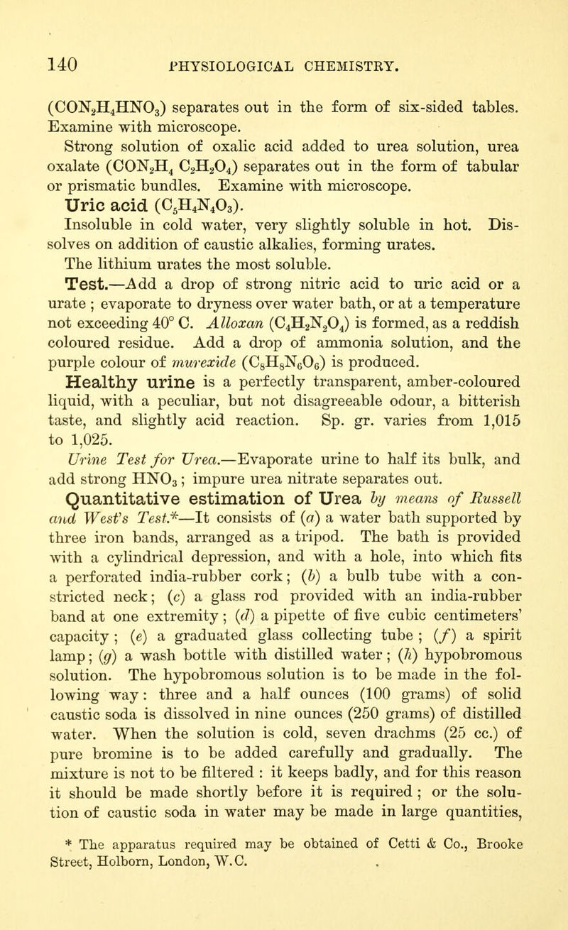 (CON2H4HNO3) separates out in the form of six-sided tables. Examine with microscope. Strong solution of oxalic acid added to urea solution, urea oxalate (CON2H4 C2H2O4) separates out in the form of tabular or prismatic bundles. Examine with microscope. Uric acid (C,H4N403). Insoluble in cold water, very slightly soluble in hot. Dis- solves on addition of caustic alkalies, forming urates. The lithium urates the most soluble. Test.—Add a drop of strong nitric acid to uric acid or a urate ; evaporate to dryness over water bath, or at a temperature not exceeding 40° C. Alloxan (C4H2N2O4) is formed, as a reddish coloured residue. Add a drop of ammonia solution, and the purple colour of murexide (CsHgNeOe) is produced. Healthy urine is a perfectly transparent, amber-coloured liquid, with a peculiar, but not disagreeable odour, a bitterish taste, and slightly acid reaction. Sp. gr. varies from 1,015 to 1,025. Uri7ie Test for Urea.—Evaporate urine to half its bulk, and add strong HNO3; impure urea nitrate separates out. Quantitative estimation of Urea hy means of Russell and West's Test *—It consists of (a) a water bath supported by three iron bands, arranged as a tripod. The bath is provided with a cylindrical depression, and with a hole, into which fits a perforated india-rubber cork; (&) a bulb tube with a con- stricted neck; (c) a glass rod provided with an india-rubber band at one extremity; {d) a pipette of five cubic centimeters' capacity ; (e) a graduated glass collecting tube ; (/) a spirit lamp; {g) a wash bottle with distilled water; (h) hypobromous solution. The hypobromous solution is to be made in the fol- lowing way : three and a half ounces (100 grams) of solid caustic soda is dissolved in nine ounces (250 grams) of distilled water. When the solution is cold, seven drachms (25 cc.) of pure bromine is to be added carefully and gradually. The mixture is not to be filtered : it keeps badly, and for this reason it should be made shortly before it is required ; or the solu- tion of caustic soda in water may be made in large quantities, * The apparatus required may be obtained of Cetti & Co., Brooke Street, Holborn, London, W. C.