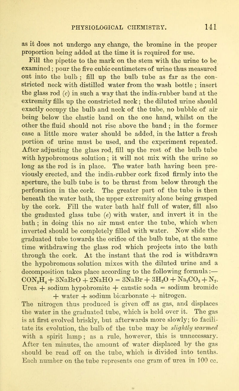 as it does not undergo any change, the bromine in the proper proportion being added at the time it is required for use. Fill the pipette to the mark on the stem with the urine to be examined; pour the five cubic centimeters of urine thus measured out into the bulb ; fill up the bulb tube as far as the con- stricted neck with distilled water from the wash bottle ; insert the glass rod (c) in such a way that the india-rubber band at the extremity fills up the constricted neck; the diluted urine should exactly occupy the bulb and neck of the tube, no bubble of air being below the elastic band on the one hand, whilst on the other the fluid should not rise above the band ; in the former case a little more water should be added, in the latter a fresh portion of urine must be used, and the experiment repeated. After adjusting the glass rod, fill up the rest of the bulb tube with hypobromous solution; it will not mix with the urine so long as the rod is in place. The water bath having been pre- viously erected, and the india-rubber cork fixed firmly into the aperture, the bulb tube is to be thrust from below through the perforation in the cork. The greater part of the tube is then beneath the water bath, the upper extremity alone being grasped by the cork. Fill the water bath half full of water, fill also the graduated glass tube (e) with water, and invert it in the bath ; in doing this no air must enter the tube, which when inverted should be completely filled with water. Now slide the graduated tube towards the orifice of the bulb tube, at the same time withdrawing the glass rod which projects into the bath through the cork. At the instant that the rod is withdrawn the hypobromous solution mixes with the diluted urine and a decomposition takes place according to the following formula:— + SNaBrO + 2NaH0 = 3NaBr + SH^O + NasCOs + N^. Urea + sodium hypobromite + caustic soda = sodium bromide + water + sodium bicarbonate + nitrogen. The nitrogen thus produced is given off as gas, and displaces the water in the graduated tube, which is held over it. The gas is at first evolved briskly, but afterwards more slowly; to facili- tate its evolution, the bulb of the tube may be slightly warmed with a spirit lamp ; as a rule, however, this is unnecessary. After ten minutes, the amount of water displaced by the gas should be read off on the tube, which is divided into tenths. Each number on the tube represents one gram of urea in 100 cc.