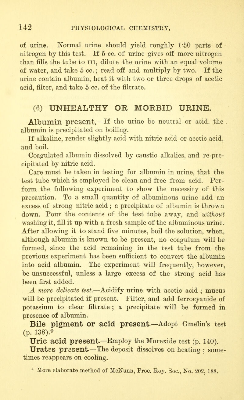 of urine. Normal urine should yield roughly 1*50 parts of nitrogen by this test. If 5 cc. of urine gives off more nitrogen than fills the tube to iii, dilute the urine with an equal volume of water, and take 5 cc.; read off and multiply by two. If the urine contain albumin, heat it with two or three drops of acetic acid, filter, and take 5 cc. of the filtrate. (6) UNHEALTHY OR MORBID URINE. Albumin present.—If the urine be neutral or acid, the . albumin is precipitated on boiling. If alkaline, render slightly acid with nitric acid or acetic acid, and boil. Coagulated albumin dissolved by caustic alkalies, and re-pre- cipitated by nitric acid. Care must be taken in testing for albumin in urine, that the test tube which is employed be clean and free from acid. Per- form the following experiment to show the necessity of this precaution. To a small quantity of albuminous urine add an excess of strong nitric acid; a precipitate of albumin is thrown down. Pour the contents of the test tube away, and ivithout washing it, fill it up with a fresh sample of the albuminous urine. After allowing it to stand five minutes, boil the solution, when, although albumin is known to be present, no coagulum will be formed, since the acid remaining in the test tube from the previous experiment has been sufficient to convert the albumin into acid albumin. The experiment will frequently, however, be unsuccessful, unless a large excess of the strong acid has been first added. A more delicate test.—Acidify urine with acetic acid ; mucus will be precipitated if present. Filter, and add ferroeyanide of potassium to clear filtrate ; a precipitate will be formed in presence of albumin. Bile pigment or acid present.—Adopt Gmelin's test (p. 138).^ Uric acid present.—Employ the Murexide test (p. 140). Urates present.—The deposit dissolves on heating ; some- times reappears on cooling. * More elaborate method of McNunn, Proc. Roy. Soc, No. 202, 188.