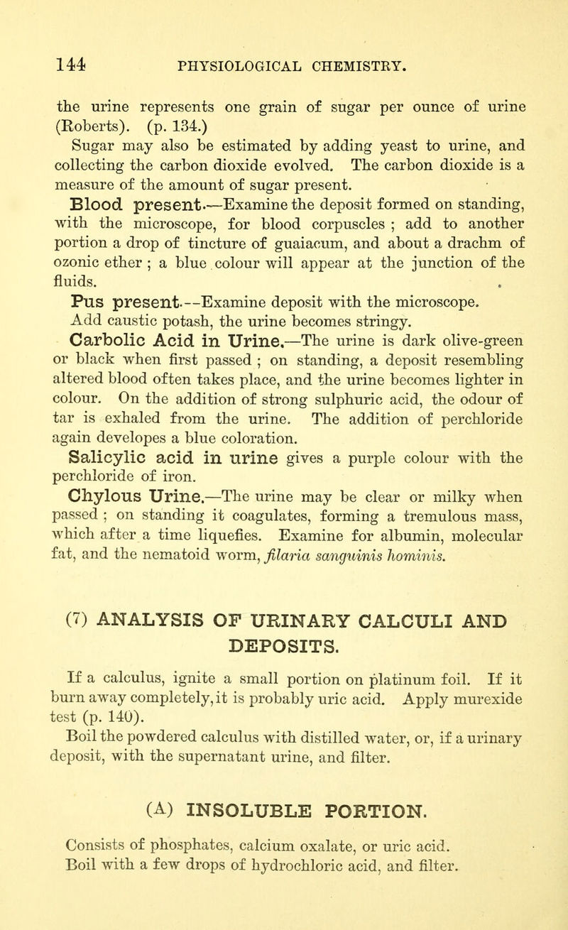 the urine represents one grain of sugar per ounce of urine (Roberts), (p. 134.) Sugar may also be estimated by adding yeast to urine, and collecting the carbon dioxide evolved. The carbon dioxide is a measure of the amount of sugar present. Blood present.—Examine the deposit formed on standing, with the microscope, for blood corpuscles ; add to another portion a drop of tincture of guaiacum, and about a drachm of ozonic ether ; a blue colour v^ill appear at the junction of the fluids. Pus present.—Examine deposit with the microscope. Add caustic potash, the urine becomes stringy. Carbolic Acid, in Urine,—The urine is dark olive-green or black when first passed ; on standing, a deposit resembling altered blood often takes place, and the urine becomes lighter in colour. On the addition of strong sulphuric acid, the odour of tar is exhaled from the urine. The addition of perchloride again developes a blue coloration. Salicylic acid in urine gives a purple colour with the perchloride of iron. Chylous Urine.—The urine may be clear or milky when passed ; on standing it coagulates, forming a tremulous mass, which after a time liquefies. Examine for albumin, molecular fat, and the nematoid worm, filaria sanguinis hominis, (7) ANALYSIS OF URINARY CALCULI AND DEPOSITS. If a calculus, ignite a small portion on platinum foil. If it burn away completely, it is probably uric acid. Apply murexide test (p. 140). Boil the powdered calculus with distilled water, or, if a urinary deposit, with the supernatant urine, and filter. (A) INSOLUBLE PORTION. Consists of phosphates, calcium oxalate, or uric acid. Boil with a few drops of hydrochloric acid, and filter.