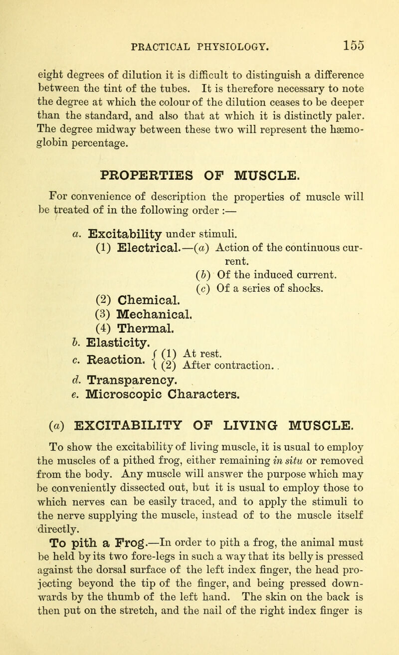 eight degrees of dilution it is difficult to distinguish a difference between the tint of the tubes. It is therefore necessary to note the degree at which the colour of the dilution ceases to be deeper than the standard, and also that at which it is distinctly paler. The degree midway between these two will represent the haemo- globin percentage. PROPERTIES OF MUSCLE. For convenience of description the properties of muscle will be treated of in the following order :— «. Excitability under stimuli. (1) Electrical.—(a) Action of the continuous cur- rent. {h) Of the induced current, (c) Of a series of shocks. (2) Chemical. (3) Mechanical, (4) Thermal. h. Elasticity. c. Reaction. { ifterlontraction. . d. Transparency. 6. Microscopic Characters. (a) EXCITABILITY OF LIVING MUSCLE. To show the excitability of living muscle, it is usual to employ the muscles of a pithed frog, either remaining in situ or removed from the body. Any muscle will answer the purpose which may be conveniently dissected out, but it is usual to employ those to which nerves can be easily traced, and to apply the stimuli to the nerve suppljdng the muscle, instead of to the muscle itself directly. To pith a Frog.—In order to pith a frog, the animal must be held by its two fore-legs in such a way that its belly is pressed against the dorsal surface of the left index finger, the head pro- jecting beyond the tip of the finger, and being pressed down- wards by the thumb of the left hand. The skin on the back is then put on the stretch, and the nail of the right index finger is