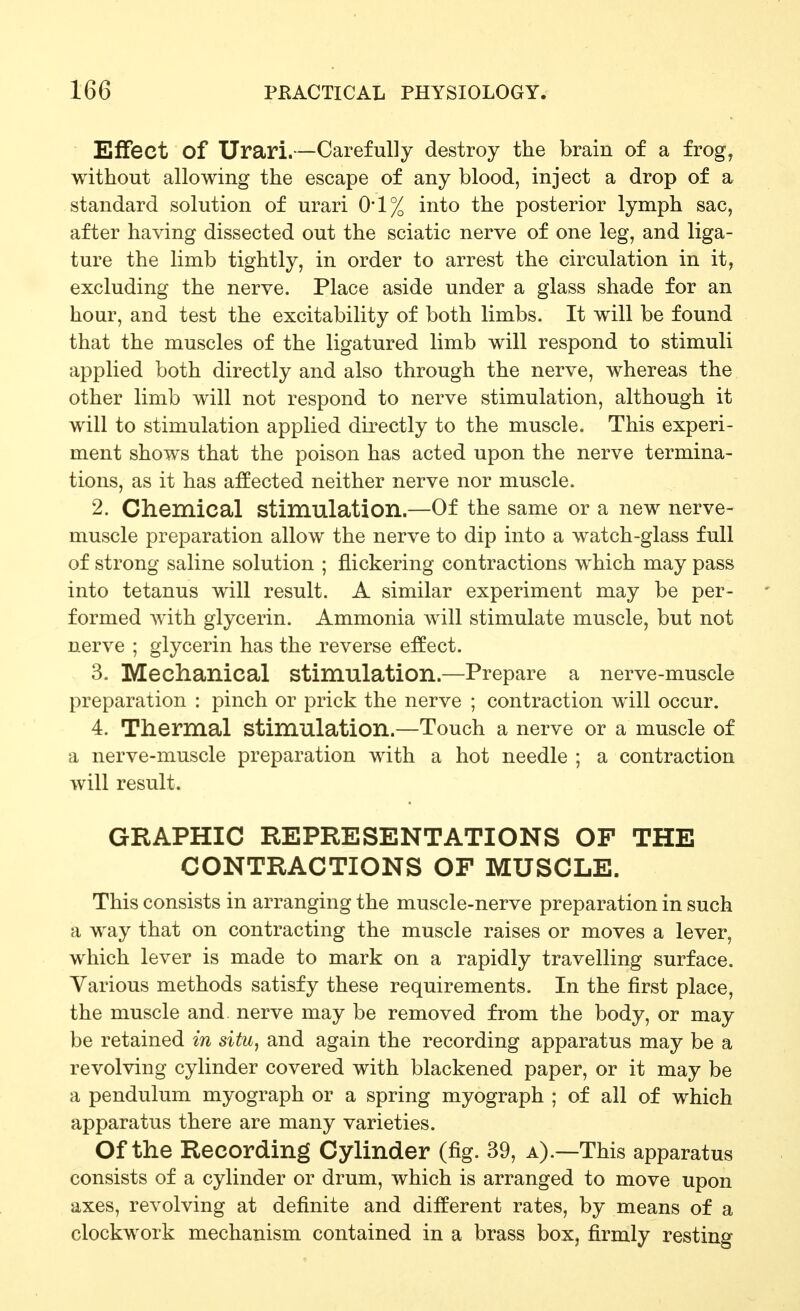 Effect of Urari.—Carefully destroy the brain of a frog, without allowing the escape of any blood, inject a drop of a standard solution of urari 0*1% into the posterior lymph sac, after having dissected out the sciatic nerve of one leg, and liga- ture the limb tightly, in order to arrest the circulation in it, excluding the nerve. Place aside under a glass shade for an hour, and test the excitability of both limbs. It will be found that the muscles of the ligatured limb will respond to stimuli applied both directly and also through the nerve, whereas the other limb will not respond to nerve stimulation, although it will to stimulation applied directly to the muscle. This experi- ment shows that the poison has acted upon the nerve termina- tions, as it has affected neither nerve nor muscle. 2. Chemical stimulation.—Of the same or a new nerve- muscle preparation allow the nerve to dip into a watch-glass full of strong saline solution ; flickering contractions which may pass into tetanus will result. A similar experiment may be per- formed with glycerin. Ammonia will stimulate muscle, but not nerve ; glycerin has the reverse effect. 3. Mechanical stimulation.—Prepare a nerve-muscle preparation : pinch or prick the nerve ; contraction will occur. 4. Thermal stimulation.—Touch a nerve or a muscle of a nerve-muscle preparation with a hot needle ; a contraction will result. GRAPHIC REPRESENTATIONS OP THE CONTRACTIONS OF MUSCLE. This consists in arranging the muscle-nerve preparation in such a way that on contracting the muscle raises or moves a lever, which lever is made to mark on a rapidly travelling surface. Various methods satisfy these requirements. In the first place, the muscle and nerve may be removed from the body, or may be retained in situ, and again the recording apparatus may be a revolving cylinder covered with blackened paper, or it may be a pendulum myograph or a spring myograph ; of all of which apparatus there are many varieties. Of the Recording Cylinder (fig. 39, a).—This apparatus consists of a cylinder or drum, which is arranged to move upon axes, revolving at definite and different rates, by means of a clockwork mechanism contained in a brass box, firmly resting