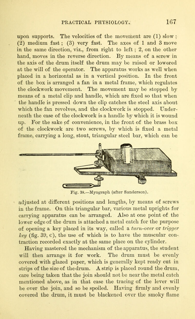 upon supports. The velocities of the movement are (1) slow ; (2) medium fast ; (3) very fast. The axes of 1 and 3 move in the same direction, viz., from right to left ; 2, on the other hand, moves in the reverse direction. By means of a screw in the axis of the drum itself the drum may be raised or lowered at the will of the operator. The apparatus works as well when placed in a horizontal as in a vertical position. In the front of the box is arranged a fan in a metal frame, which regulates the clockwork movement. The movement may be stopped by means of a metal clip and handle, w^hich are fixed so that when the handle is pressed down the clip catches the steel axis about w^hich the fan revolves, and the clockwork is stopped. Under- neath the case of the clockwork is a handle by which it is wound up. For the sake of convenience, in the front of the brass box of the clockwork are two screws, by which is fixed a metal frame, carrying a long, stout, triangular steel bar, which can be Fig. 38.—Myograph (after Sanderson). adjusted at different positions and lengths, by means of screws in the frame. On this triangular bar, various metal uprights for carrying apparatus can be arranged. Also at one point of the lower edge of the drum is attached a metal catch for the purpose of opening a key placed in its way, called a turn-over or trigger key (fig. 39, c), the use of which is to have the muscular con- traction recorded exactly at the same place on the cylinder. Having mastered the mechanism of the apparatus, the student will then arrange it for work. The drum must be evenly covered with glazed paper, which is generally kept ready cut in strips of the size of the drum. A strip is placed round the drum, care being taken that the join should not be near the metal catch mentioned above, as in that case the tracing of the lever will be over the join, and so be spoiled. Having firmly and evenly covered the drum, it must be blackened over the smoky flame