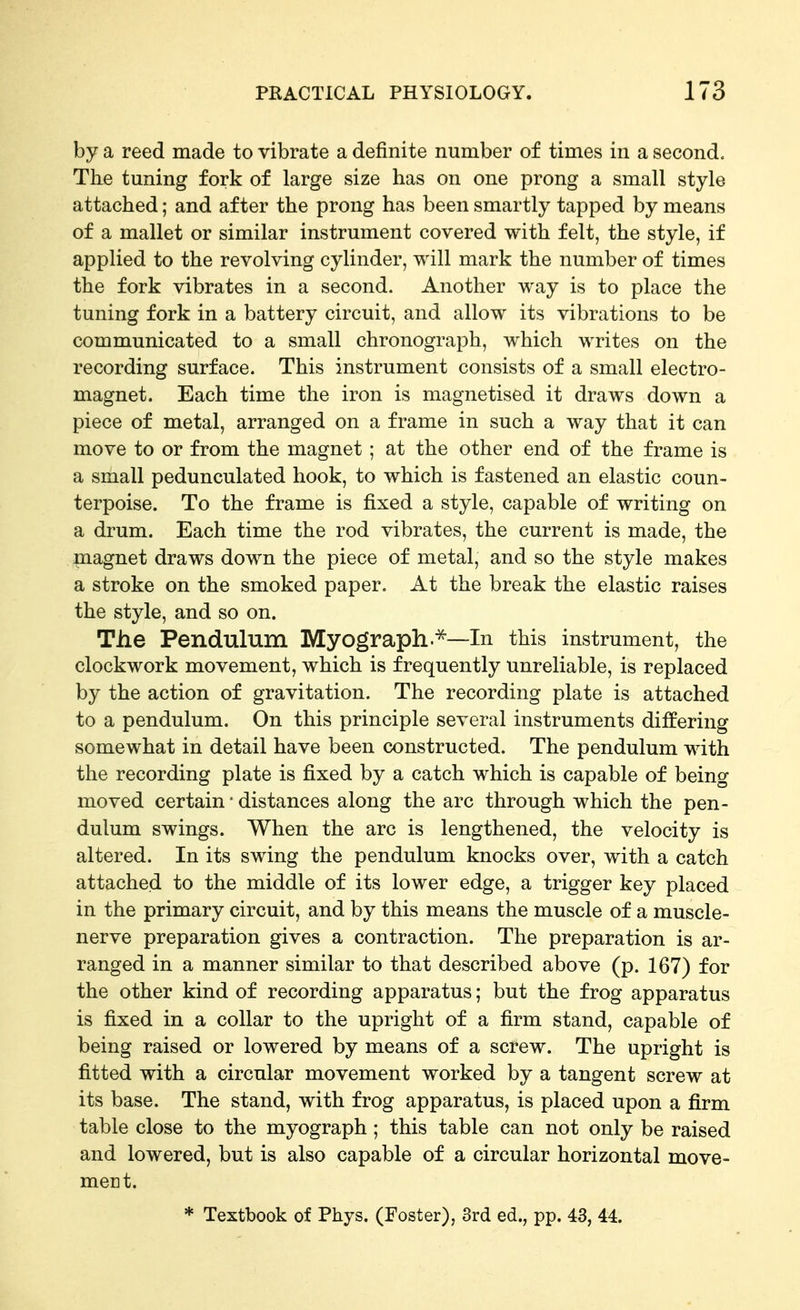 by a reed made to vibrate a definite number of times in a second. Tlie tuning fork of large size has on one prong a small style attached; and after the prong has been smartly tapped by means of a mallet or similar instrument covered with felt, the style, if applied to the revolving cylinder, will mark the number of times the fork vibrates in a second. Another way is to place the tuning fork in a battery circuit, and allow its vibrations to be communicated to a small chronograph, which writes on the recording surface. This instrument consists of a small electro- magnet. Each time the iron is magnetised it draws down a piece of metal, arranged on a frame in such a way that it can move to or from the magnet ; at the other end of the frame is a small pedunculated hook, to which is fastened an elastic coun- terpoise. To the frame is fixed a style, capable of writing on a drum. Each time the rod vibrates, the current is made, the magnet draws down the piece of metal, and so the style makes a stroke on the smoked paper. At the break the elastic raises the style, and so on. The Pendulum Myograph.^—In this instrument, the clockwork movement, which is frequently unreliable, is replaced by the action of gravitation. The recording plate is attached to a pendulum. On this principle several instruments differing somewhat in detail have been constructed. The pendulum with the recording plate is fixed by a catch which is capable of being moved certain • distances along the arc through which the pen- dulum swings. When the arc is lengthened, the velocity is altered. In its swing the pendulum knocks over, with a catch attached to the middle of its lower edge, a trigger key placed in the primary circuit, and by this means the muscle of a muscle- nerve preparation gives a contraction. The preparation is ar- ranged in a manner similar to that described above (p. 167) for the other kind of recording apparatus; but the frog apparatus is fixed in a collar to the upright of a firm stand, capable of being raised or lowered by means of a screw. The upright is fitted with a circular movement worked by a tangent screw at its base. The stand, with frog apparatus, is placed upon a firm table close to the myograph ; this table can not only be raised and lowered, but is also capable of a circular horizontal move- ment. * Textbook of Phys. (Foster), 3rd ed., pp. 43, 44.