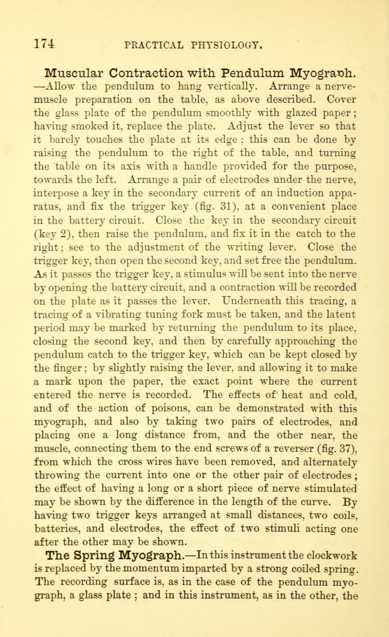 Muscular Contraction with Pendulum MyogratDh. —Allow the pendulum to hang vertically. Arrange a nerve- muscle preparation on the table, as above described. Cover the glass plate of the pendulum smoothly Avith glazed paper ; having smoked it. replace the plate. Adjust the lever so that it barely touches the plate at its edge : this can be done by raising the pendulum to the right of the table, and turning the 'table on its axis with a handle pro^dded for the purpose, towards the left. Arrange a pair of electrodes under the nerve, interpose a key in the secondary current of an induction appa- ratus, and fix the trigger key (fig. 31). at a convenient place in the battery circuit. Close the key in the secondary circuit (key 2), then raise the pendulum, and fix it in the catch to the right: see to the adjustment of the Avriting lever. Close the trigger key. then open the second key. and set fi^ee the pendulum. As it passes the trigger key. a stimulus will he sent into the nerve by opening the battery circuit, and a contraction will be recorded on the plate as it passes the lever. L'nderneath this tracing, a tracing of a vibrating tuning fork must be taken, and the latent period may be marked by returning the pendulum to its place, closing the second key. and then by carefully approaching the pendulum catch to the trigger key. which can be kept closed by the finger; by slightly raising the lever, and allowing it to make a mark upon the paper, the exact point where the current entered the nerve is recorded. The effects of' heat and cold, and of the action of poisons, can be demonstrated with this myograph, and also by taking two pairs of electrodes, and placing one a long distance from, and the other near, the muscle, connecting them to the end screws of a reverser (fig. 37). from which the cross wires have been removed, and alternately throwing the current into one or the other pair of electrodes ; the effect of having a long or a short piece of nerve stimulated may be shown by the difference in the length of the curve. By having two trigger keys arranged at small distances, two coils, batteries, and electrodes, the effect of two stimuli acting one after the other may be shown. The Spring Myograph—In this instrument the clockwork is replaced by the momentum imparted by a strong coiled spring. The recording surface is. as in the case of the pendulum myo- graph, a glass plate : and in this instrument, as in the other, the