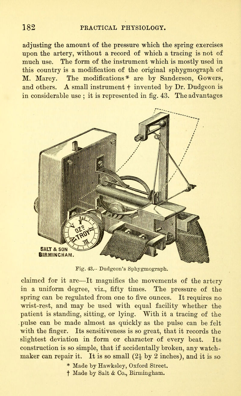 adjusting the amount of the pressure which the spring exercises upon the artery, without a record of which a tracing is not of much use. The form of the instrument which is mostly used in this country is a modification of the original sphygmograph of M. Marey. The modifications^ are by Sanderson, Gowers, and others. A small instrument f invented by Dr. Dudgeon is in considerable use ; it is represented in fig. 43. The advantages Fig. 43. Dudgeon's Sphygmograph. claimed for it are—It magnifies the movements of the artery in a uniform degree, viz., fifty times. The pressure of the spring can be regulated from one to five ounces. It requires no wrist-rest, and may be used with equal facility whether the patient is standing, sitting, or lying. With it a tracing of the . pulse can be made almost as quickly as the pulse can be felt with the finger. Its sensitiveness is so great, that it records the slightest deviation in form or character of every beat. Its construction is so simple, that if accidentally broken, any watch- maker can repair it. It is so small (2| by 2 inches), and it is so * Made by Hawksley, Oxford Street. t Made by Salt & Co., Birmingham.