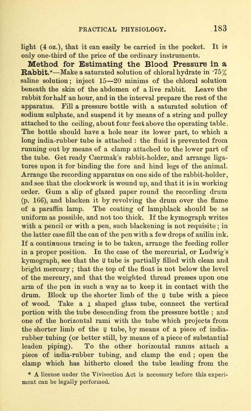 light (4 oz.), that it can easily be carried in the pocket. It is only one-third of the price of the ordinary instruments. Method for Estimating the Blood Pressure in a Rabbit.*—Make a saturated solution of chloral hydrate in -75% sahne solution; inject 15—20 minims of the chloral solution beneath the skin of the abdomen of a live rabbit. Leave the rabbit for half an hour, and in the interval prepare the rest of the apparatus. Fill a pressure bottle with a saturated solution of sodium sulphate, and suspend it by means of a string and pulley attached to the ceiling, about four feet above the operating table, The bottle should have a hole near its lower part, to which a long india-rubber tube is attached : the fluid is prevented from running out by means of a clamp attached to the lower part of the tube. Get ready Czermak's rabbit-holder, and arrange liga- tures upon it for binding the fore and hind legs of the animal. Arrange the recording apparatus on one side of the rabbit-holder, and see that the clockwork is wound up, and that it is in working order. Gum a slip of glazed paper round the recording drum (p. 166), and blacken it by revolving the drum over the flame of a paraffin lamp. The coating of lampblack should be as uniform as possible, and not too thick. If the kymograph writes with a pencil or with a pen, such blackening is not requisite; in the latter case fill the can of the pen with a few drops of anilin ink. If a continuous tracing is to be taken, arrange the feeding roller in a proper position. In the case of the mercurial, or Ludwig's kymograph, see that the U tube is partially filled with clean and bright mercury; that the top of the float is not below the level of the mercury, and that the weighted thread presses upon one arm of the pen in such a way as to keep it in contact with the drum. Block up the shorter limb of the U tube with a piece of wood. Take a i shaped glass tube, connect the vertical portion with the tube descending from the pressure bottle ; and one of the horizontal rami with the tube which projects from the shorter limb of the U tube, by means of a piece of india- rubber tubing (or better still, by means of a piece of substantial leaden piping). To the other horizontal ramus attach a piece of india-rubber tubing, and clamp the end ; open the clamp which has hitherto closed the tube leading from the * A license under the Yivisection Act is necessary before this experi- ment can be legally performed.