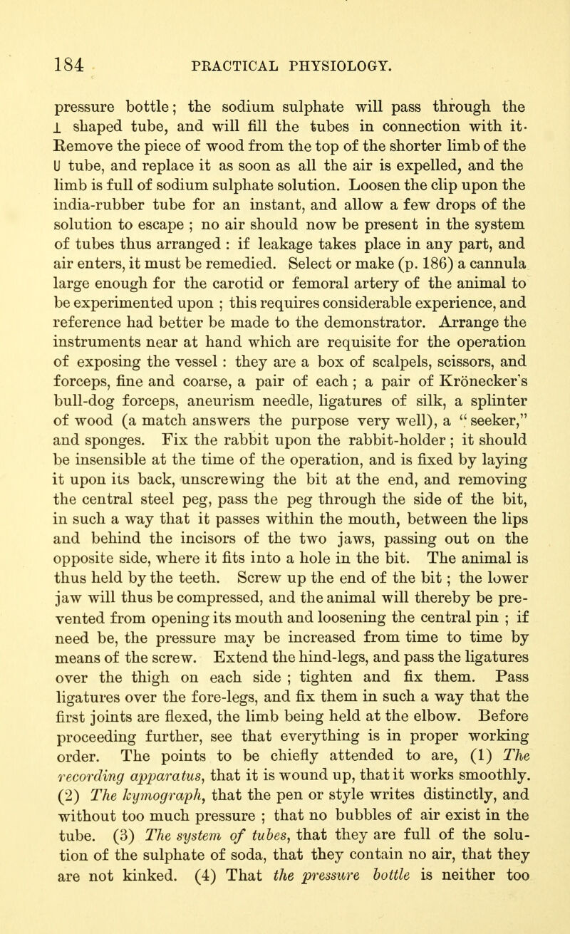 pressure bottle; the sodium sulphate will pass through the 1 shaped tube, and will fill the tubes in connection with it- Remove the piece of wood from the top of the shorter limb of the U tube, and replace it as soon as all the air is expelled, and the limb is full of sodium sulphate solution. Loosen the clip upon the india-rubber tube for an instant, and allow a few drops of the solution to escape ; no air should now be present in the system of tubes thus arranged : if leakage takes place in any part, and air enters, it must be remedied. Select or make (p. 186) a cannula large enough for the carotid or femoral artery of the animal to be experimented upon ; this requires considerable experience, and reference had better be made to the demonstrator. Arrange the instruments near at hand which are requisite for the operation of exposing the vessel: they are a box of scalpels, scissors, and forceps, fine and coarse, a pair of each ; a pair of Kronecker's bull-dog forceps, aneurism needle, ligatures of silk, a splinter of wood (a match answers the purpose very well), a  seeker, and sponges. Fix the rabbit upon the rabbit-holder ; it should be insensible at the time of the operation, and is fixed by laying it upon its back, unscrewing the bit at the end, and removing the central steel peg, pass the peg through the side of the bit, in such a way that it passes within the mouth, between the lips and behind the incisors of the two jaws, passing out on the opposite side, where it fits into a hole in the bit. The animal is thus held by the teeth. Screw up the end of the bit; the lower jaw will thus be compressed, and the animal will thereby be pre- vented from opening its mouth and loosening the central pin ; if need be, the pressure may be increased from time to time by means of the screw. Extend the hind-legs, and pass the ligatures over the thigh on each side ; tighten and fix them. Pass ligatures over the fore-legs, and fix them in such a way that the first joints are flexed, the limb being held at the elbow. Before proceeding further, see that everything is in proper working order. The points to be chiefly attended to are, (1) The recording apparatus^ that it is wound up, that it works smoothly. (2) The kymograph, that the pen or style writes distinctly, and without too much pressure ; that no bubbles of air exist in the tube. (3) The system of tubes, that they are full of the solu- tion of the sulphate of soda, that they contain no air, that they are not kinked. (4) That the pressure bottle is neither too