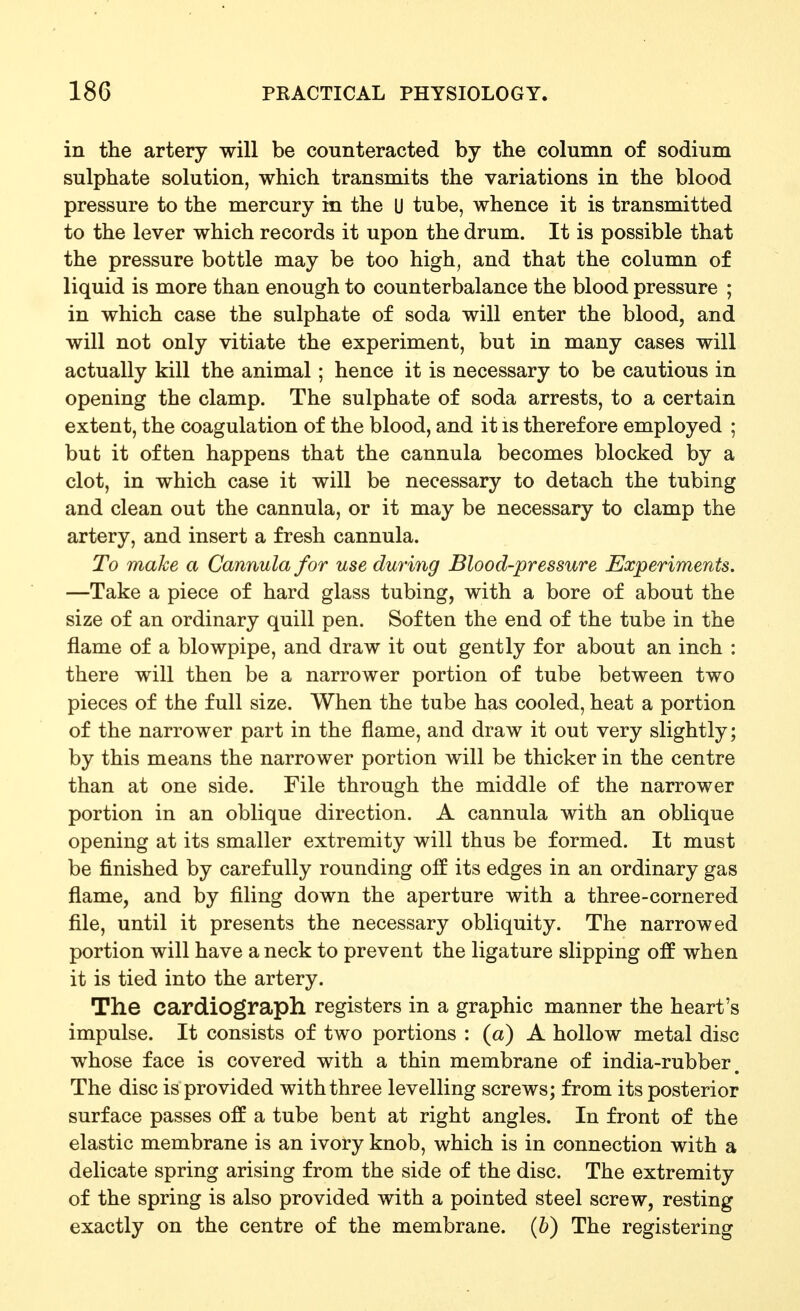 in the artery will be counteracted by the column of sodium sulphate solution, which transmits the variations in the blood pressure to the mercury in the U tube, whence it is transmitted to the lever which records it upon the drum. It is possible that the pressure bottle may be too high, and that the column of liquid is more than enough to counterbalance the blood pressure ; in which case the sulphate of soda will enter the blood, and will not only vitiate the experiment, but in many cases will actually kill the animal; hence it is necessary to be cautious in opening the clamp. The sulphate of soda arrests, to a certain extent, the coagulation of the blood, and it is therefore employed ; bufc it often happens that the cannula becomes blocked by a clot, in which case it will be necessary to detach the tubing and clean out the cannula, or it may be necessary to clamp the artery, and insert a fresh cannula. To make a Cannula for use during Blood-pressure Experiments. —Take a piece of hard glass tubing, with a bore of about the size of an ordinary quill pen. Soften the end of the tube in the flame of a blowpipe, and draw it out gently for about an inch : there will then be a narrower portion of tube between two pieces of the full size. When the tube has cooled, heat a portion of the narrower part in the flame, and draw it out very slightly; by this means the narrower portion will be thicker in the centre than at one side. File through the middle of the narrower portion in an oblique direction. A cannula with an oblique opening at its smaller extremity will thus be formed. It must be finished by carefully rounding off its edges in an ordinary gas flame, and by filing down the aperture with a three-cornered file, until it presents the necessary obliquity. The narrowed portion will have a neck to prevent the ligature slipping off when it is tied into the artery. The cardiograph registers in a graphic manner the heart's impulse. It consists of two portions : (a) A hollow metal disc whose face is covered with a thin membrane of india-rubber. The disc is provided with three levelling screws; from its posterior surface passes off a tube bent at right angles. In front of the elastic membrane is an ivory knob, which is in connection with a delicate spring arising from the side of the disc. The extremity of the spring is also provided with a pointed steel screw, resting exactly on the centre of the membrane. (&) The registering