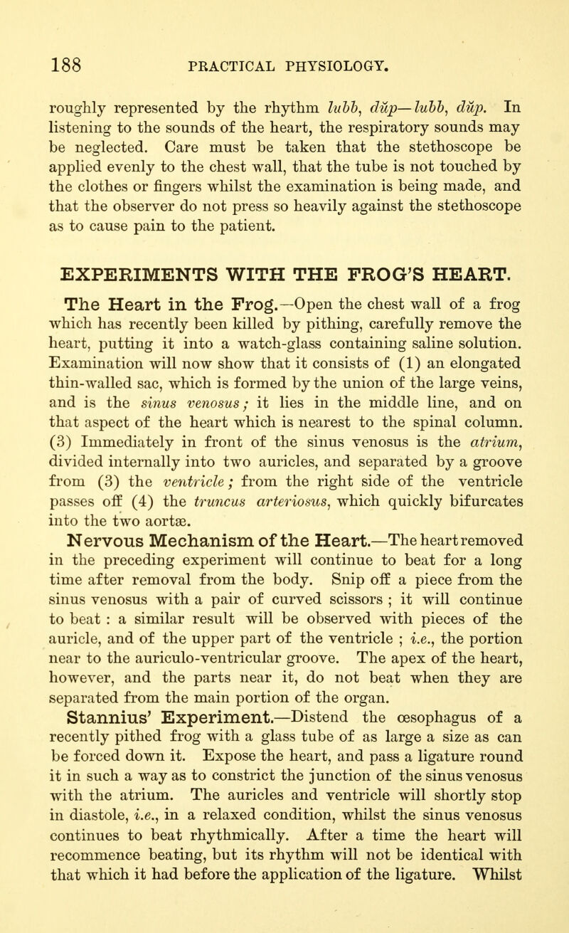 roughly represented by the rhythm luhh^ dup—luhh^ dup. In listening to the sounds of the heart, the respiratory sounds may be neglected. Care must be taken that the stethoscope be apphed evenly to the chest wall, that the tube is not touched by the clothes or fingers whilst the examination is being made, and that the observer do not press so heavily against the stethoscope as to cause pain to the patient. EXPERIMENTS WITH THE PROG^S HEART. The Heart in the Frog.—Open the chest wall of a frog which has recently been killed by pithing, carefully remove the heart, putting it into a watch-glass containing saline solution. Examination will now show that it consists of (1) an elongated thin-walled sac, which is formed by the union of the large veins, and is the sinus venosus; it lies in the middle line, and on that aspect of the heart which is nearest to the spinal column. (3) Immediately in front of the sinus venosus is the atrium^ divided internally into two auricles, and separated by a groove from (3) the ventricle; from the right side of the ventricle passes off (4) the truncus arteriosus^ which quickly bifurcates into the two aortas. Nervous Mechanism of the Heart.—The heart removed in the preceding experiment will continue to beat for a long time after removal from the body. Snip off a piece from the sinus venosus with a pair of curved scissors ; it will continue to beat : a similar result will be observed with pieces of the auricle, and of the upper part of the ventricle ; i.e., the portion near to the auriculo-ventricular groove. The apex of the heart, however, and the parts near it, do not beat when they are separated from the main portion of the organ. Stannius' Experiment.—Distend the oesophagus of a recently pithed frog with a glass tube of as large a size as can be forced down it. Expose the heart, and pass a ligature round it in such a way as to constrict the junction of the sinus venosus with the atrium. The auricles and ventricle will shortly stop in diastole, i.e., in a relaxed condition, whilst the sinus venosus continues to beat rhythmically. After a time the heart will recommence beating, but its rhythm will not be identical with that which it had before the application of the ligature. Whilst