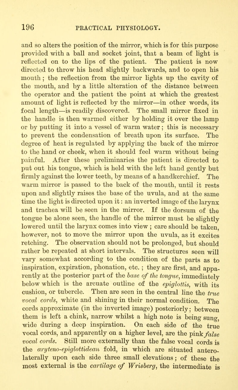 and so alters the position of the mirror, which is for this purpose provided with a ball and socket joint, that a beam of light is reflected on to the lips of the patient. The patient is now directed to throw his head slightly backwards, and to open his mouth; the reflection from the mirror lights up the cavity of the mouth, and by a little alteration of the distance between the operator and the patient the point at which the greatest amount of light is reflected by the mirror—in other words, its focal length—is readily discovered. The small mirror fixed in the handle is then warmed either by holding it over the lamp or by putting it into a vessel of warm water ; this is necessary to prevent the condensation of breath upon its surface. The degree of heat is regulated by applying the back of the mirror to the hand or cheek, when it should feel warm without being painful. After these preliminaries the patient is directed to put out his tongue, which is held with the left hand gently but firmly against the lower teeth, by means of a handkerchief. The warm mirror is passed to the back of the mouth, until it rests upon and slightly raises the base of the uvula, and at the same time the light is directed upon it: an inverted image of the larynx and trachea will be seen in the mirror. If the dorsum of the tongue be alone seen, the handle of the mirror must be slightly lowered until the larynx comes into view ; care should be taken, however, not to move the mirror upon the uvula, as it excites retching. The observation should not be prolonged, but should rather be repeated at short intervals. The structures seen will vary somewhat according to the condition of the parts as to inspiration, expiration, phonation, etc. ; they are first, and appa- rently at the posterior part of the base of the tongue^ immediately below which is the arcuate outline of the epiglottis, with its cushion, or tubercle. Then are seen in the central line the true vocal cords, white and shining in their normal condition. The cords approximate (in the inverted image) posteriorly; between them is left a chink, narrow whilst a high note is being sung, wide during a deep inspiration. On each side of the true vocal cords, and apparently on a higher level, are the ^mk false vocal cords. Still more externally than the false vocal cords is the aryteno-epiglottidean fold, in which are situated antero- laterally upon each side three small elevations; of these the most external is the cartilage of Wrisberg, the intermediate is