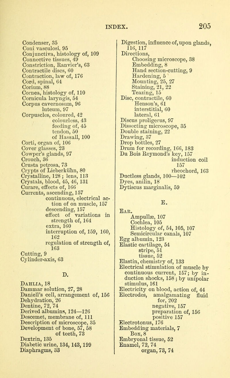 Condenser, 35 Coni vasculosi, 95 Conjunctiva, histology of, 109 Connective tissues, 49 Constriction, Ranvier's, 63 Contractile discs, 60 Contraction, law of, 176 Cord, spinal, 64 Corium, 88 Cornea, histology of, 110 Cornicula laryngis, 54 Corpus cavernosum, 96 luteum, 97 Corpuscles, coloured, 42 colourless, 43 feeding of, 45 tendon, 50 of Hassall, 100 Corti, organ of, 106 Cover glasses, 23 Cowper's glands, 97 Crouch, 36 Crusta petrosa, 73 Crypts of Lieberkiihn, 80 Crystalline, 128 ; lens, 113 Crystals, blood, 45, 46, 131 Curare, effects of, 166 Currents, ascending, 157 continuous, electrical ac- tion of on muscle, 157 descending, 157 effect of variations in strength of, 164 extra, 160 interruption of, 159, 160, 162 regulation of strength of, 163 Cutting, 9 Cylinder-axis, 63 D. Dahlia, 18 Dammar solution, 27, 28 Daniell's cell, arrangement of, 156 Dehydration, 26 Dentine, 72, 74 Derived albumins, 124—126 Descemet, membrane of, 111 Description of microscope, 35 Development of bone, 57, 58 of teeth, 73 Dextrin, 135 Diabetic urine, 134, 143, 199 Diaphragms, 33 Digestion, influence of, upon glands, 116, 117 Directions, Choosing microscope, 38 Embedding, 8 Hand section-cutting, 9 Hardening, 5 Mounting, 25, 27 Staining, 21, 22 Teazing, 15 Disc, contractile, 60 Henson's, 61 interstitial, 60 lateral, 61 Discus proligerus, 97 Dissecting microscope, 35 Double staining, 22 Drawing, 37 Drop bottles, 27 Drum for recording, 166, 183 Du Bois Reymond's key, 157 induction coil 157 rheochord, 163 Ductless glands, 100—102 Dyes, anilin, 18 Dytiscus marginalis, 59 E. Ear. Ampullae, 107 Cochlea, 105 Histology of, 54, 105, 107 Semicircular canals, 107 Egg albumin, 123 Elastic cartilage, 54 stripe, 51 tissue, 62 Elastin, chemistry of, 133 Electrical stimulation of muscle by continuous current, 157; by in- duction shocks, 158 ^ by unipolar stimulus, 161 Electricity on blood, action of, 44 Electrodes, amalgamating fluid for, 202 negative, 157 preparation of, 156 positive 157 Electrotonus, 176 Embedding materials, 7 Box, 8 Embryonal tissue, 52 Enamel, 72, 74 organ, 73, 74