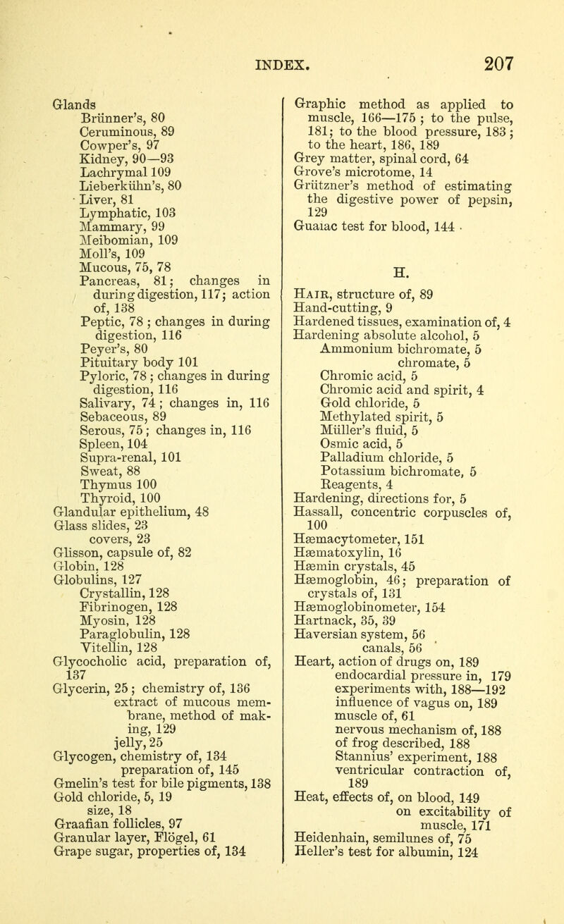 G-lands Briinner's, 80 Ceruminous, 89 Cowper's, 97 Kidney, 90—93 Lachrymal 109 Lieberkiihn's, 80 ■ Liver, 81 Lymphatic, 103 Mammary, 99 Meibomian, 109 Moll's, 109 Mucous, 75, 78 Pancreas, 81; changes in during digestion, 117; action of, 138 Peptic, 78 ; changes in during digestion, 116 Peyer's, 80 Pituitary body 101 Pyloric, 78 ; changes in during digestion, 116 Salivary, 74 ; changes in, 116 Sebaceous, 89 Serous, 75 ; changes in, 116 Spleen, 104 Supra-renal, 101 Sweat, 88 Thymus 100 Thyroid, 100 G-landular epithelium, 48 Grlass slides, 23 covers, 23 Glisson, capsule of, 82 Globin. 128 Globulins, 127 Crystallin, 128 Fibrinogen, 128 Myosin, 128 Paraglobulin, 128 Yitellin, 128 Glycocholic acid, preparation of, 137 Glycerin, 25 ; chemistry of, 136 extract of mucous mem- brane, method of mak- ing, 129 jelly, 25 Glycogen, chemistry of, 134 preparation of, 145 Gmelin's test for bile pigments, 138 Gold chloride, 5, 19 size, 18 Graafian follicles, 97 Granular layer, Flogel, 61 Grape sugar, properties of, 134 Graphic method as applied to muscle, 166—175 ; to the pulse, 181; to the blood pressure, 183; to the heart, 186, 189 Grey matter, spinal cord, 64 Grove's microtome, 14 Griitzner's method of estimating the digestive power of pepsin, 129 Guaiac test for blood, 144 • H. Hair, structure of, 89 Hand-cutting, 9 Hardened tissues, examination of, 4 Hardening absolute alcohol, 5 Ammonium bichromate, 5 chromate, 5 Chromic acid, 5 Chromic acid and spirit, 4 Gold chloride, 5 Methylated spirit, 5 Miiller's fluid, 5 Osmic acid, 5 Palladium chloride, 5 Potassium bichromate, 5 Reagents, 4 Hardening, directions for, 5 Hassall, concentric corpuscles of, 100 Hsemacytometer, 151 Hsematoxylin, 16 Hasmin crystals, 45 Haemoglobin, 46; preparation of crystals of, 131 Hsemoglobinometer, 154 Hartnack, 35, 39 Haversian system, 56 canals, 56 Heart, action of drugs on, 189 endocardial pressure in, 179 experiments with, 188—192 influence of vagus on, 189 muscle of, 61 nervous mechanism of, 188 of frog described, 188 Stannius' experiment, 188 ventricular contraction of, 189 Heat, effects of, on blood, 149 on excitability of muscle, 171 Heidenhain, semilunes of, 75 Heller's test for albumin, 124