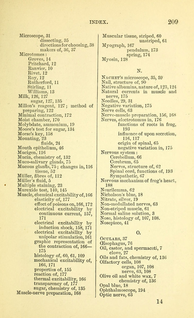 Microscope, 31 dissecting, 35 . directions for choosing, 38 makers of, 36, 37 Microtomes: Groves, 14 Pritchard, 12 Eanvier, 10 Rivet, 12 Roy, 12 Rutherford, 11 Stirling, 11 Williams, 13 Milk, 126, 127 sugar, 127, 135 Millon's reagent, 127; method of preparing, 122 Minimal contraction, 172 Moist chamber, 170 Molybdate, ammonium, 19 Moore's test for sugar, 134 Morse's key, 158 Mounting, 23 fluids, 24 Mouth epithelium, 46 Mucigen, 116 Mucin, chemistry of, 132 Muco-salivary gUnds, 75 Mucous glands, 75 ; changes in, 116 tissue, 52 Mtiller, fibres of, 112 Miiller's fluid, 5 Multiple staining, 23 Murexide test, 140,145 Muscle, chemical excitability of, 166 elasticity of, 177 effect of poisons on, 166,172 electrical excitability by continuous current, 157, 171 electrical excitability by induction shock, 158, 171 electrical excitability by unipolar stimulation, 161 graphic representation of the contraction of, 166— 175 histology of, 60, 61, 109 mechanical excitability of, 166, 171 properties of, 155 reaction of, 177 thermal excitability, 166 transparency of, 177 sugar, chemistry of, 135 Muscle-nerve preparation, 168 Muscular tissue, striped, 60 unstriped, 61 Myograph, 167 pendulum, 173 spring, 174 Myosin, 128 N. Nachet's microscope, 35, 59' Nail, structure of, 90 Native albumins, nature of, 123,124 Natural currents in muscle and nerve, 175 Needles, 29, 31 Negative variation, 175 Nerve cells, 63 Nerve-muscle preparation, 156, 168 Nerves, electrotomus in, 176 functions of roots in frog, 193 influence of upon secretion, 116, 117 origin of spinal, 65 negative variation in, 175 Nervous system: Cerebellum, 66 Cerebrum, 65 Nerves, structure of, 62 Spinal cord, functions of, 193 Sympathetic, 67 Nervous mechanism of frog's heart, 188 Neurilemma, 62 Nicholson's blue, 18 Nitrate, silver, 19 Non-medullated nerves, 63 Non-striped muscle, 61 Normal saline solution, 3 Nose, histology of, 107, 108. Nosepiece, 41 0. Oculars, 37 CEsophagus, 76 Oil, castor, and spermaceti, 7 clove, 27 Oils and fats, chemistry of, 136 Olfactory cells, 108 organ, 107, 108 nerve, 63, 108 Olive oil and white wax, 7 chemistry of, 136 Opal blue, 18 Ophthalmoscope, 194 Optic nerve, 63 14