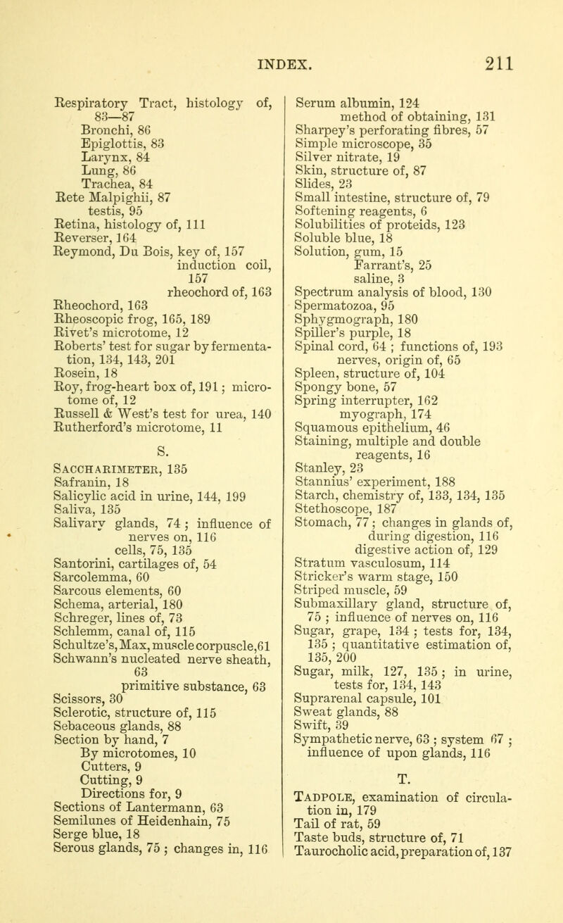 Respiratory Tract, histology of, 83—87 Bronchi, 86 Epiglottis, 83 Larynx, 84 Lung, 86 Trachea, 84 Rete Malpighii, 87 testis, 95 Retina, histology of, 111 Reverser, 164 Reymond, Du Bois, key of, 157 induction coil, 157 rheochord of, 163 Rheochord, 163 Rheoscopic frog, 165, 189 Rivet's microtome, 12 Roberts' test for sugar by fermenta- tion, 134, 143, 201 Rosein, 18 Roy, frog-heart box of, 191; micro- tome of, 12 Russell & West's test for urea, 140 Rutherford's microtome, 11 S. Saccharimeter, 135 Safranin, 18 Salicylic acid in urine, 144, 199 Saliva, 135 Salivary glands, 74 ; influence of nerves on, 116 cells, 75, 135 Santorini, cartilages of, 54 Sarcolemma, 60 Sarcous elements, 60 Schema, arterial, 180 Schreger, lines of, 73 Schlemm, canal of, 115 Schultze's,Max, muscle corpuscle,61 Schwann's nucleated nerve sheath, 63 primitive substance, 63 Scissors, 30 Sclerotic, structure of, 115 Sebaceous glands, 88 Section by hand, 7 By microtomes, 10 Cutters, 9 Cutting, 9 Directions for, 9 Sections of Lantermann, 63 Semilunes of Heidenhain, 75 Serge blue, 18 Serous glands, 75 ; changes in, 116 Serum albumin, 124 method of obtaining, 131 Sharpey's perforating fibres, 57 Simple microscope, 35 Silver nitrate, 19 Skin, structure of, 87 Slides, 23 Small intestine, structure of, 79 Softening reagents, 6 Solubilities of proteids, 123 Soluble blue, 18 Solution, gum, 15 Farrant's, 25 saline, 3 Spectrum analysis of blood, 130 Spermatozoa, 95 Sphygmograph, 180 Spiller's purple, 18 Spinal cord, 64 ; functions of, 193 nerves, origin of, 65 Spleen, structure of, 104 Spongy bone, 57 Spring interrupter, 162 myograph, 174 Squamous epithelium, 46 Staining, multiple and double reagents, 16 Stanley, 23 Stannius' experiment, 188 Starch, chemistry of, 133, 134, 135 Stethoscope, 187 Stomach, 77 ; changes in glands of, during digestion, 116 digestive action of, 129 Stratum vasculosum, 114 Strieker's warm stage, 150 Striped muscle, 59 Submaxillary gland, structure of, 75 ; influence of nerves on, 116 Sugar, grape, 134 ; tests for; 134, 135 ; quantitative estimation of, 135, 200 Sugar, milk, 127, 135; in urine, tests for, 134, 143 Suprarenal capsule, 101 Sweat glands, 88 Swift, 39 Sympathetic nerve, 63 ; system 67 ; influence of upon glands, 116 T. Tadpole, examination of circula- tion in, 179 Tail of rat, 59 Taste buds, structure of, 71 Taurocholic acid, preparation of, 137