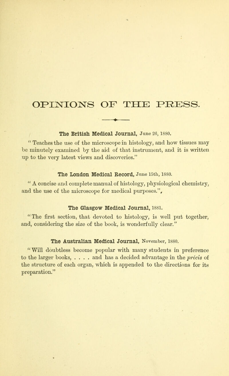 OPINIONS OF THE PRESS. The British Medical Journal, June 26,188O.  Teaches the use of the microscope in histology, and how tissues may- be minutely examined by the aid of that instrument, and it is written up to the very latest views and discoveries. The London Medical Record, June I5th, I88O.  A concise and complete manual of histology, physiological chemistry, and the use of the microscope for medical purposes.. The Glasgow Medical Journal, I88I.  The first section, that devoted to histology, is well put together, and, considering the size of the book, is wonderfully clear. The Australian Medical Journal, November, I88O.  Will doubtless become popular with many students in preference to the larger books, .... and has a decided advantage in the precis of the structure of each organ, which is appended to the directions for its preparation.