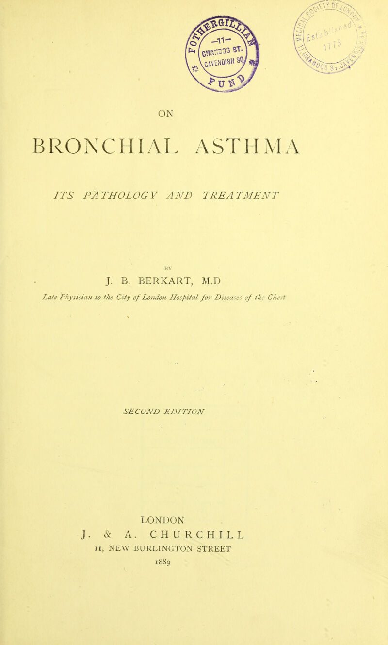 ON BRONCHIAL ASTHMA ITS PATHOLOGY AND TREATMENT J. B. BERKART, M.D Late Physician to the City of London Hospital for Diseases of the Chest SECOND EDITION LONDON J. & A. CHURCHILL II, NEW BURLINGTON STREET 1889