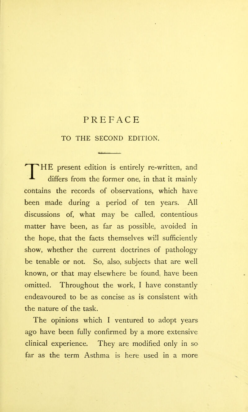 PREFACE TO THE SECOND EDITION.  I ^HE present edition is entirely re-written, and differs from the former one, in that it mainly contains the records of observations, which have been made during a period of ten years. All discussions of, what may be called, contentious matter have been, as far as possible, avoided in the hope, that the facts themselves will sufficiently show, whether the current doctrines of pathology be tenable or not. So, also, subjects that are well known, or that may elsewhere be Ibund, have been omitted. Throughout the work, I have constantly endeavoured to be as concise as is consistent with the nature of the task. The opinions which I ventured to adopt years ago have been fully confirmed by a more extensive clinical experience. They are modified only in so far as the term Asthma is here used in a more