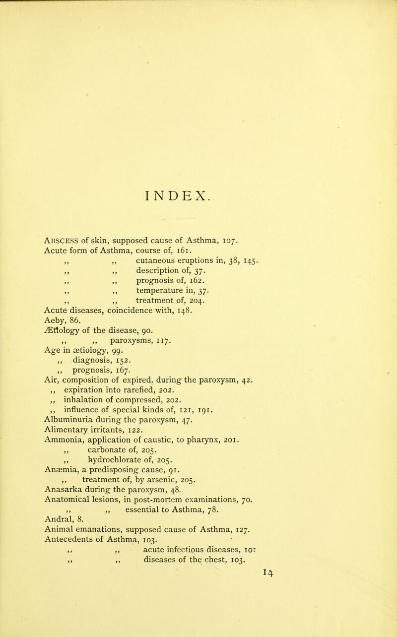 INDEX. Abscess of skin, supposed cause of Asthma, 107. Acute form of Asthma, course of, 161. ,, ,, cutaneous eruptions in, 38, 145^ ,, ,, description of, 37. ,, ,, prognosis of, 162. ,, temperature in, 37. ,, ,, treatment of, 204. Acute diseases, coincidence with, 148. Aeby, 86. Etiology of the disease, 90. ,, ,, paroxysms, 117. Age in aetiology, 99. ,, diagnosis, 152. prognosis, 167. Air, composition of expired, during the paroxysm, 42, ,, expiration into rarefied, 202. ,, inhalation of compressed, 202. ,, influence of special kinds of, 121, 191. Albuminuria during the paroxysm, 47. Alimentary irritants, 122. Ammonia, application of caustic, to pharynx, 201. ,, carbonate of, 205. ,, hydrochlorate of, 205. Anaemia, a predisposing cause, 91. ,, treatment of, by arsenic, 205. Anasarka during the paroxysm, 48. Anatomical lesions, in post-mortem examinations, 70. ,, ,, essential to Asthma, 78. Andral, 8. Animal emanations, supposed cause of Asthma, 127. Antecedents of Asthma, 103. ,, ,, acute infectious diseases, lor ,, ,, diseases of the chest, 103.