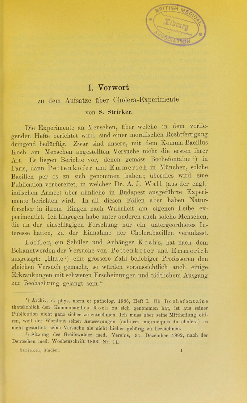 zu dem Aufsätze über Cholera-Experimente von S. Stricker. Die Experimente an Menschen, über welche in dem vorUe- genden Hefte berichtet wird, sind einer moralischen Rechtfertigung dringend bedürftig. Zwar sind unsere, mit dem Komma-Bacillus Koch am Menschen angestellten Versuche nicht die ersten ihrer Art. Es liegen Berichte vor, denen gemäss Bochefontaine ^) in Paris, dann Pettenkofer und Emmerich in München, solche Bacillen per os zu sich genommen haben ^ überdies wird eine PubHcation vorbereitet, in welcher Dr. A. J. Wall (aus der engl.- indischen Armee) über ähnliche in Budapest ausgeführte Experi- mente berichten wird. In all diesen Fällen aber haben Natur- forscher in ihrem Ringen nach Wahrheit am eigenen Leibe ex- perimentirt. Ich hingegen habe unter anderen auch solche Menschen, die an der einschlägigen Forschung nur ein untergeordnetes In- teresse hatten, zu der Einnahme der Cholerabacillen veranlasst. Löffler, ein Schüler und Anhänger Koch's, hat nach dem Bekanntwerden der Versuche von Pettenkofer und Emmerich ausgesagt: „Hätte ^) eine grössere Zahl beliebiger Professoren den gleichen Versuch gemacht, so würden voraussichtlich auch einige Ei'krankungen mit schweren Erscheinungen und tödtlichem Ausgang zur Beobachtung gelangt sein. ^) Archiv, d. phys. norm et patholog. 1886, Heft I. Ob Bochefontaine thatsächlich den Kommabacillus Koch zu sich genommen hat, ist aus seiner Publication nicht ganz sicher zu entnehmen. Ich muss aber seine Mittheihmg citi- ren, weil der Wortlaut seiner Aeusserungen (cultures microbiques du cholera) es nicht gestattet, seine Versuche als nicht hieher gehörig zu bezeichnen. 2) Sitzung des Greifswalder med. Vereins, 31. Dezember 1892, nach der Deutschen med. Wochenschrift 1893, Nr. 11. Stricker, Studien. 1