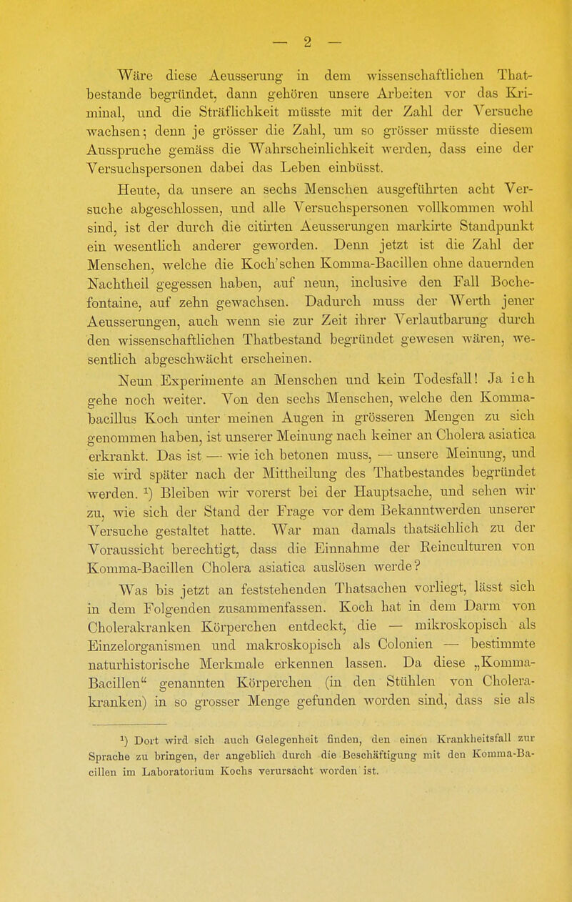 Wäre diese Aeusserung in dem wissenscliaftliclieii Tbat- bestande begründet, dann geboren unsere Arbeiten vor das Kri- minal, und die Sträflicbkeit müsste mit der Zabl der Versucbe wachsen; denn je grösser die Zabl, um so grösser müsste diesem Aussprudle gemäss die Wabrscbeinlicbkeit werden, dass eine der Versucbspersonen dabei das Leben einbüsst. Heute, da unsere an sechs Menschen ausgeführten acht Ver- suche abgeschlossen, und alle Versuchspersonen vollkommen wohl sind, ist der durch die citirten Aeusserungen markirte Standpunkt ein wesentlich anderer gewoi'den. Denn jetzt ist die Zahl der Menschen, welche die Koch'sehen Komma-Bacillen ohne dauernden Nachtheil gegessen haben, auf neun, inclusive den Fall Boche- fontaine, auf zehn gewachsen. Dadurch muss der Werth jener Aeusserungen, auch wenn sie zur Zeit ihrer Verlautbarung durch den wissenschaftlichen Thatbestand begründet gewesen wären, we- sentlich abgeschwächt erscheinen. Neun Experimente an Menschen und kein Todesfall! Ja ich gehe noch weiter. Von den sechs Menschen, welche den Komma- bacillus Koch unter meinen Augen in grösseren Mengen zu sich genommen haben, ist unserer Meinung nach keiner an Cholera asiatica erkrankt. Das ist — wie ich betonen muss, — unsere Meinung, und sie wird später nach der Mittheilung des Thatbestandes begründet werden. ^) Bleiben wir vorerst bei der Hauptsache, und sehen wir zu, wie sich der Stand der Frage vor dem Bekanntwerden unserer Versuche gestaltet hatte. War man damals thatsächlich zu der Voraussicht berechtigt, dass die Einnahme der Reinculturen von Komma-Bacillen Cholera asiatica auslösen werde? Was bis jetzt an feststehenden Thatsachen vorliegt, lässt sich in dem Folgenden zusammenfassen. Koch hat in dem Darm von Cholerakranken Körperchen entdeckt, die — mikroskopisch als Einzelorganismen und makroskopisch als Colonien — bestimmte naturhistorische Merkmale erkennen lassen. Da diese „Komma- Bacillen genannten Körperchen (in den Stühlen von Cholera- la-anken) in so grosser Menge gefunden worden sind, dass sie als ^) Dort wird sich auch Gelegenheit finden, den einen Krankheitsfall zur Sprache zu bringen, der angeblich durch die Beschäftigung mit den Komma-Ba- cillen im Laboratorium Kochs verursacht worden ist.