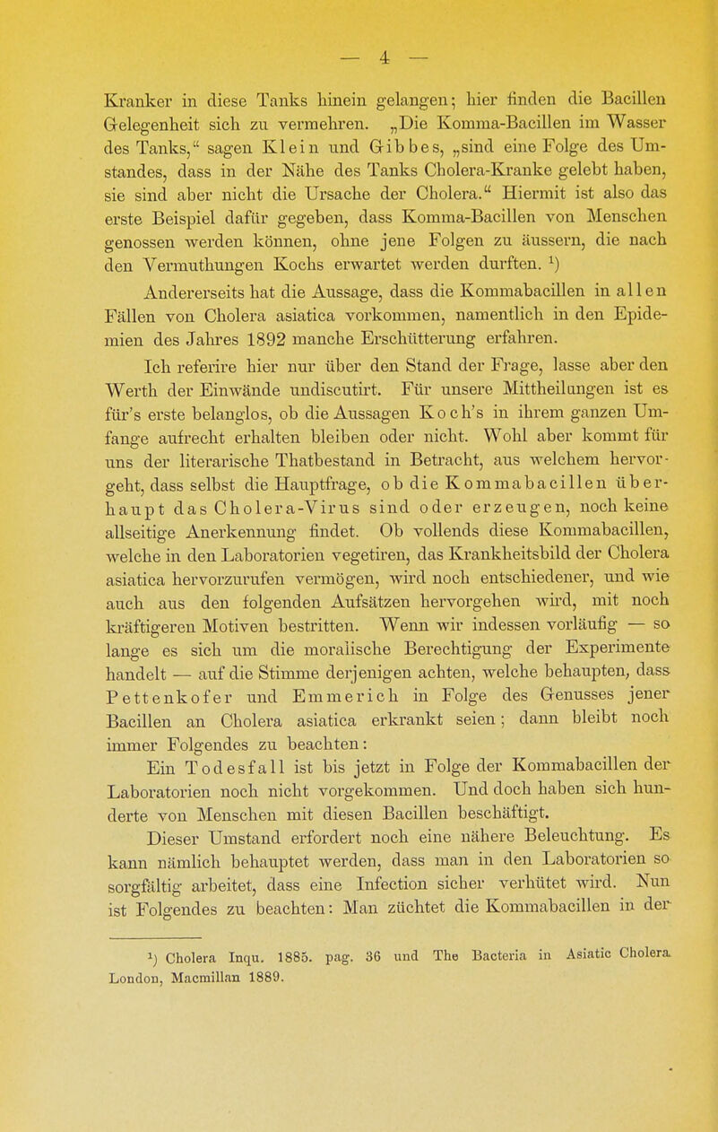 Kranker in diese Tanks hinein gelangen-, hier finden die Bacillen Grelegenheit sich zu vermehren. „Die Komma-Bacillen im Wasser des Tanks, sagen Klein und Gib bes, „sind eine Folge des Um- standes, dass in der Nähe des Tanks Cholera-Kranke gelebt haben, sie sind aber nicht die Ursache der Cholera. Hiermit ist also das erste Beispiel dafür gegeben, dass Komma-Bacillen von Menschen genossen werden können, ohne jene Folgen zu äussern, die nach den Vermuthungen Kochs erwartet werden durften. ^) Andererseits hat die Aussage, dass die Kommabacillen in allen Fällen von Cholera asiatica vorkommen, namentlich in den Epide- mien des Jahres 1892 manche Erschütterung erfahren. Ich referire hier nur über den Stand der Frage, lasse aber den Werth der Einwände undiscutii't. Für unsere Mittheil angen ist es für's erste belanglos, ob die Aussagen Koch's in ihrem ganzen Um- fange aufrecht erhalten bleiben oder nicht. Wohl aber kommt für uns der literarische Thatbestand in Betracht, aus welchem hervor- geht, dass selbst die Hauptfrage, ob die Kommabacillen über- haupt das Cholera-Virus sind oder erzeugen, noch keine allseitige Anerkennung findet. Ob vollends diese Kommabacillen, Avelche in den Laboratorien vegetiren, das Krankheitsbild der Cholera asiatica hervorzurufen vermögen, wird noch entschiedener, und wie auch aus den folgenden Aufsätzen hervorgehen wh-d, mit noch kräftigeren Motiven bestritten. Wenn wir indessen vorläufig — so lange es sich um die moralische Berechtigung der Experimente handelt — auf die Stimme derjenigen achten, welche behaupten, dass Pettenkofer und Emmerich in Folge des Genusses jener Bacillen an Cholera asiatica erkrankt seien; dann bleibt noch immer Folgendes zu beachten: Ein Todesfall ist bis jetzt in Folge der Kommabacillen der Laboratorien noch nicht vorgekommen. Und doch haben sich hun- derte von Menschen mit diesen Bacillen beschäftigt. Dieser Umstand erfordert noch eine nähere Beleuchtung. Es kann nämlich behauptet werden, dass man in den Laboratorien so sorgfaltig arbeitet, dass eine Infection sicher verhütet wird. Nun ist Folgendes zu beachten: Man züchtet die Kommabacillen in der 1) Cholera Inqu. 1885. pag. 36 und The Bacteria in Asiatic Cholera London, Macmillan 1889.