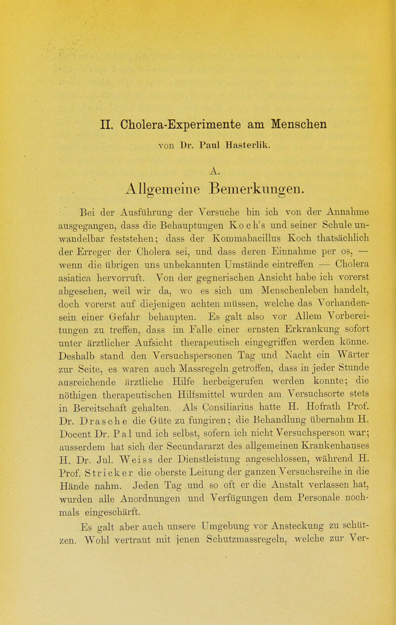 von Dr. Paul Hasterlik. A. Allgemeine Bemerkungen. Bei der Ausführung der Versuche bin ich von der Annahme ausgegangen, dass die Beliauptungen Koch's und seiner Schule un- wandelbar feststehen; dass der Kommabacillus Koch thatsächlich der Erreger der Cholera sei, und dass deren Einnahme per os, — wenn die übrigen uns unbekannten Umstände eintreffen — Cholera asiatica hervorruft. Von der gegnerischen Ansicht habe ich vorerst abgesehen, weil wir da, wo es sich um Menschenleben handelt, doch vorerst auf diejenigen achten müssen, welche das Vorhanden- sein einer Gefahr behaupten. Es galt also vor Allem Vorberei- tungen zu treffen, dass im Falle einer ernsten Erkrankung sofort unter ärztlicher Aufsicht therapeutisch eingegriffen werden könne. Deshalb stand den Versuchspersonen Tag und Nacht ein Wärter zur Seite, es waren auch Massregeln getroffen, dass in jeder Stunde ausreichende ärztliche Hilfe herbeigerufen werden konnte; die nöthigen therapeutischen Hilfsmittel wurden am Versuchsorte stets in Bereitschaft gehalten. Als Consiliarius hatte H. Hofrath Prof. Dr. Dräsche die Grüte zu fungh'en; die Behandlung übernahm H. Docent Dr. Pal und ich selbst, sofern ich nicht Versuchsperson war; ausserdem hat sich der Secundararzt des allgemeinen Krankenhauses H. Dr. Jul. Weiss der Dienstleistung angeschlossen, während H. Prof. Stricker die oberste Leitung der ganzen Versuchsreihe in die Hände nahm. Jeden Tag und so oft er die Anstalt verlassen hat, wurden alle Anordnungen und Verfügungen dem Personale noch- mals eingeschärft. Es galt aber auch unsere Umgebung vor Ansteckung zu schüt- zen. Wohl vertraut mit jenen Schutzmassregeln, welche zur Ver-