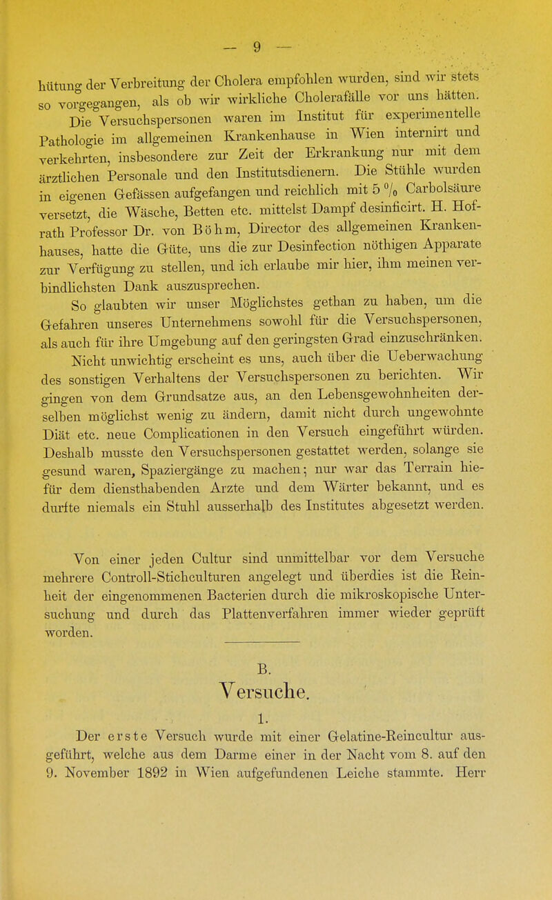 - 9 — hütuna- der Verbreitung der Cholera empfohlen wurden, sind wir stets so vorgegangen, als ob wh' wirkliche Cholerafälle vor uns hätten. Die Versuchspersonen waren im Institut für expenmentelle Pathologie im allgemeinen Krankenhause in Wien internirt und verkehrten, insbesondere zur Zeit der Erkrankung nur mit dem ärztlichen Personale und den Institutsdienern. Die Stühle wurden in eigenen Gefässen aufgefangen und reichlich mit 5% Carbolsäure versetzt, die Wäsche, Betten etc. mittelst Dampf desinficirt. H. Hof- rath Professor Dr. von Böhm, Director des allgemeinen Kranken- hauses, hatte die Güte, uns die zur Desinfection nöthigen Apparate zur Verfügung zu stellen, und ich erlaube mir hier, ihm meinen ver- bindlichsten Dank auszusprechen. So glaubten wir unser Möglichstes gethan zu haben, um die Gefahren unseres Unternehmens sowohl für die Versuchspersonen, als auch für ihre Umgebung auf den geringsten Grad einzuschränken. Nicht unwichtig erscheint es uns, auch über die Ueberwachung des sonstigen Verhaltens der Versuchspersonen zu berichten. Wir gingen von dem Grundsatze aus, an den Lebensgewohnheiten der- selben möglichst wenig zu ändern, damit nicht durch ungewohnte Diät etc. neue Complicationen in den Versuch eingeführt würden. Deshalb musste den Versuchspersonen gestattet werden, solange sie gesund waren, Spaziergänge zu machen; nur war das Terrain hie- für dem diensthabenden Arzte und dem Wärter bekannt, und es durfte niemals ein Stuhl ausserhalb des Institutes abgesetzt werden. Von einer jeden Cultur sind unmittelbar vor dem Versuche mehrere Controll-Stichculturen angelegt und überdies ist die Rein- heit der eingenommenen Bacterien durch die mikroskopische Unter- suchung und durch das Plattenverfahren immer wieder geprüft worden. B. Yersuclie. 1. Der erste Versuch wurde mit einer Gelatine-Reincultur aus- geführt, welche aus dem Darme einer in der Nacht vom 8. auf den
