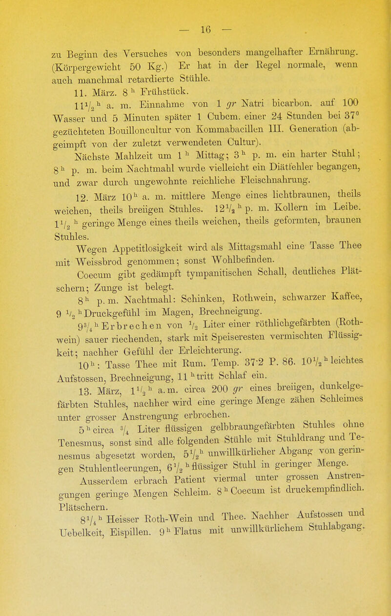 zu Beginn des Versuches von besonders mangelhafter Ernährung. (Körpergewicht 50 Kg.) Er hat in der Regel normale, wenn auch manchmal retardierte Stühle. 11. März. 8'' Frühstück. 111/2^ a. ra. Einnahme von 1 gr Natri bicarbon. auf 100 Wasser imd 5 Minuten später 1 Cubcm. einer 24 Stunden bei 37° gezüchteten Bouilloncultur von Kommabacillen III. Generation (ab- geimpft von der zuletzt verwendeten Cultur). Nächste Mahlzeit um 1'^ Mittag; 3^ p. m. ein harter Stuhl; 8 ^ p. m. beim Nachtmahl wurde vielleicht ein Diätt'ehler begangen, und zwar durch ungewohnte reichliche Fleischnahrung, 12. März 10 a. m. mittlere Menge eines lichtbraunen, theils weichen, theils breiigen Stuhles. 12V2^p. m. Kollern im Leibe. IVo ^ geringe Menge eines theils weichen, theils geformten, braunen Stuhles. Wegen Appetitlosigkeit wird als Mittagsmahl eine Tasse Thee mit Weissbrod genommen; sonst Wohlbefinden. Coecum gibt gedämpft tympanitischen Schall, deutliches Plät- schern; Zunge ist belegt. 8^^ p.m. Nachtmahl: Schinken, Rothwein, schwarzer Kaffee, 9 1/31^ Druckgefühl im Magen, Brechneigung. 93/^11 Erbrechen von V2 Liter einer röthlichgefärbten (Roth- wein) sauer riechenden, stark mit Speiseresten vermischten Flüssig- keit; nachher Gefühl der Erleichterung. 10^: Tasse Thee mit Rum. Temp. 37-2 P. 86. IOV2leichtes Aufstossen, Brechneigung, 11 ^ tritt Schlaf ein. 18. März, 1^/3 a.m. circa 200 gr eines breiigen, dunkelge- färbten Stahles, nachher wird eine geringe Menge zähen Schleimes unter grosser Anstrengung erbrochen. 5^ circa % Liter flüssigen gelbbraungefärbten Stuhles ohne Tenesmus, sonst sind alle folgenden Stühle mit Stuhldrang und Te- nesmus abgesetzt worden, öV^ unwiUkürHcher Abgang von genü- gen Stuhlentleerungen, 6 V2flüssiger Stuhl in germger Menge. Ausserdem erbrach Patient viermal unter grossen Anstren- gungen geringe Mengen Schleim. 8'^Coecum ist druckempfindlich. Plätscll 61*11 SV^^ Heisser Roth-Wein und Thee. Nachher Aufstossen und Uebelkeit, Eispillen. 9Flatus mit unwillkürlichem Stuhlabgang.