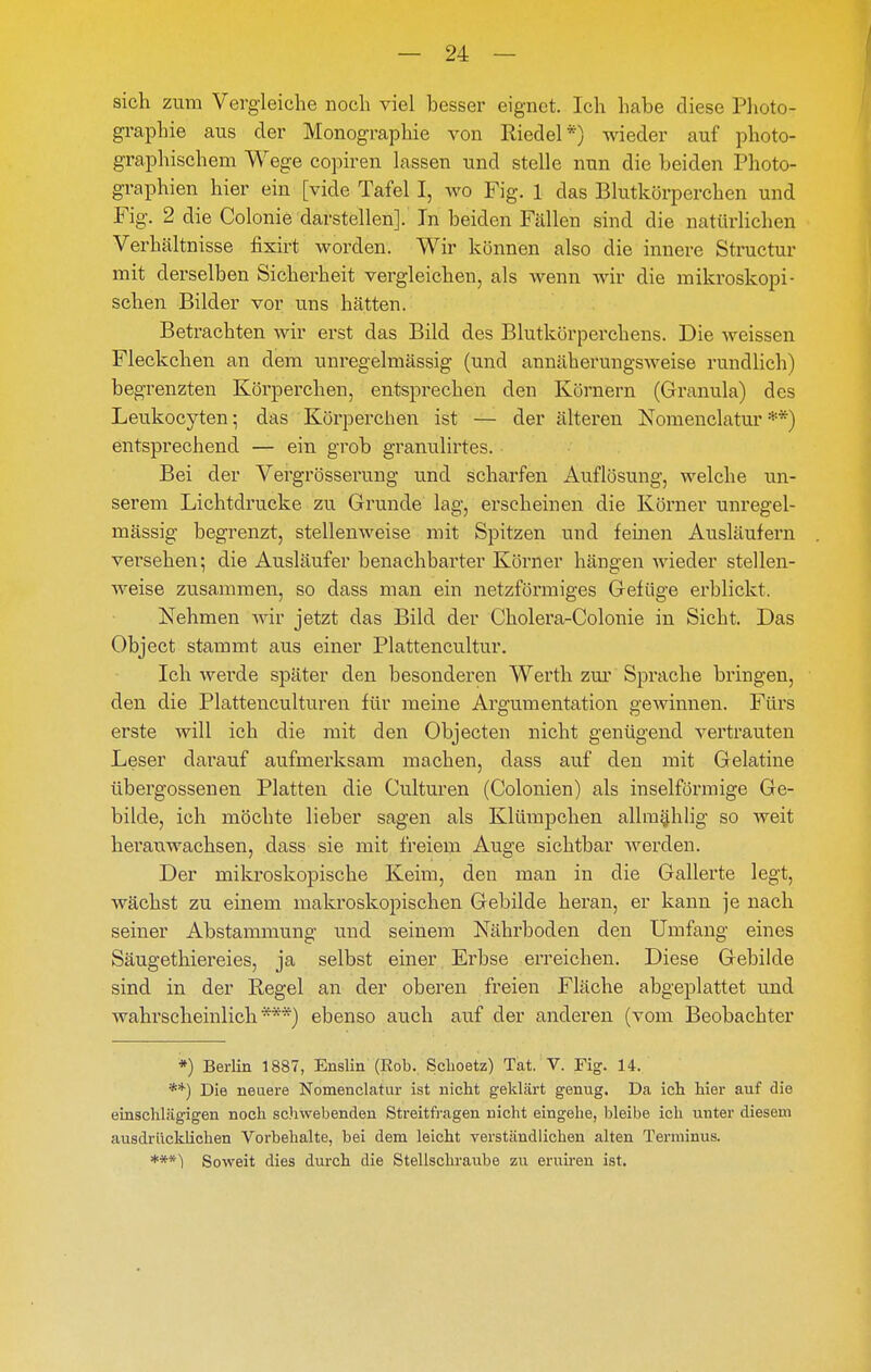 sich zum Vergleiche noch viel besser eignet. Ich habe diese Plioto- graphie aus der Monographie von Riedel*) wieder auf photo- graphischem Wege copiren lassen und stelle nun die beiden Photo- graphien hier ein [vide Tafel I, wo Fig. 1 das Blutkörperchen und Fig. 2 die Colonie darstellen]. In beiden Fällen sind die natürlichen Verhältnisse fixirt worden. Wir können also die innere Structur mit derselben Sicherheit vergleichen, als Avenn wir die mikroskopi- schen Bilder vor uns hätten. Betrachten wir erst das Bild des Blutkörperchens. Die weissen Fleckchen an dem unregelmässig (und annäherungsweise rundlich) begrenzten Körperchen, entsprechen den Körnern (Granula) des Leukocyten; das Körperchen ist — der älteren Nomenclatur **) entsprechend — ein grob granulirtes. Bei der Vergrösserung und scharfen Auflösung, welche un- serem Lichtdrucke zu Grunde lag, erscheinen die Körner unregel- mässig begrenzt, stellenweise mit Spitzen und feinen Ausläufern versehen; die Ausläufer benachbarter Körner hängen wieder stellen- weise zusammen, so dass man ein netzförmiges Gefüge erblickt. Nehmen wir jetzt das Bild der Cholera-Colonie in Sicht. Das Object stammt aus einer Plattencultur. Ich werde später den besonderen Werth zm' Sprache bringen, den die Plattenculturen für meine Argumentation gewinnen. Fürs erste will ich die mit den Objecten nicht genügend vertrauten Leser dai'auf aufmerksam machen, dass auf den mit Gelatine übergossenen Platten die Culturen (Colonien) als inselförmige Ge- bilde, ich möchte lieber sagen als Klümpchen allra^hlig so weit heranwachsen, dass sie mit freiem Auge sichtbar werden. Der mikroskopische Keim, den mau in die Gallerte legt, wächst zu einem maki'oskopischen Gebilde heran, er kann je nach seiner Abstammung und seinem Nährboden den Umfang eines Säugethiereies, ja selbst einer Erbse erreichen. Diese Gebilde sind in der Regel an der oberen freien Fläche abgeplattet und wahrscheinlich***) ebenso auch auf der anderen (vom Beobachter *) Berlin 1887, Enslin (Rob. Sclioetz) Tat. V. Fig. 14. **) Die neuere Nomenclatur ist nicht geklärt genug. Da ich hier auf die einschlägigen noch sc'iwebenden Streitfragen nicht eingehe, bleibe ich unter diesem ausdrücklichen Vorbehalte, bei dem leicht verständlichen alten Terminus. ***) Soweit dies durch die Stellschraube zu eruiren ist.