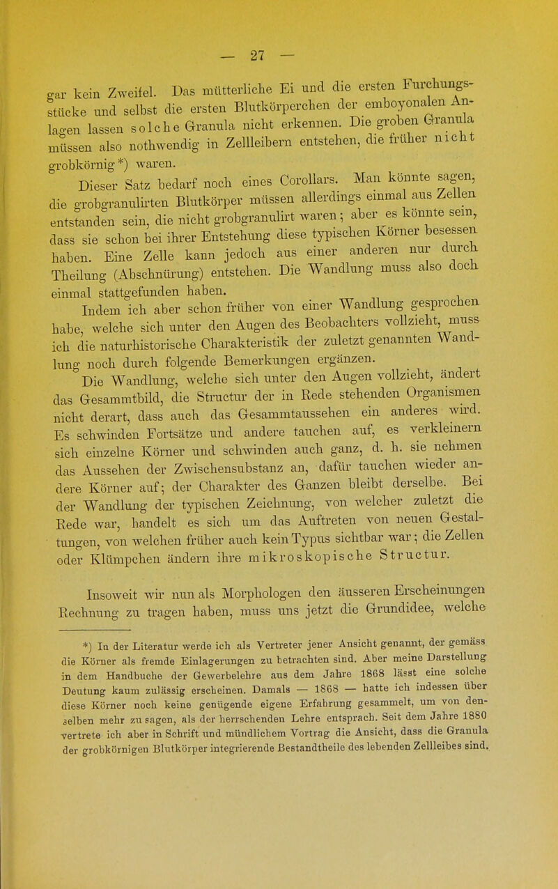 gar kein Zweifel. Das mütterliche Ei und die ersten Furehungs- stücke und selbst die ersten Blutkörperchen der emboyonalen An^ lagen lassen solche Granula nicht erkennen. Die groben Gramüa mtlssen also nothwendig in Zellleibern entstehen, die früher nicht grobkörnig*) waren. Dieser Satz bedarf noch eines Corollars. Man könnte sagen, die grobgrannlirten Blutkörper müssen allerdings einmal aus Zellen entstanden sein, die nicht grobgrannlirt waren; aber es könnte sein, dass sie schon bei ihrer Entstehung diese typischen Körner besessen haben. Eine Zelle kann jedoch aus einer anderen nur durch Theilung (Abschnürung) entstehen. Die Wandlung muss also dock einmal stattgefunden haben. Indem ich aber schon früher von einer Wandlung gesprochen habe, welche sich unter den Augen des Beobachters vollzieht muss- ich die naturhistorische Charakteristik der zuletzt genannten Wand- lung noch durch folgende Bemerkungen ergänzen. Die Wandlung, welche sich unter den Augen vollzieht, cändert das Gesammtbild, die Structur der in Rede stehenden Organismen nicht derart, dass auch das Gesammtaussehen ein anderes wird. Es schwinden Fortsätze und andere tauchen auf, es verkleinern sich einzelne Körner und schwinden auch ganz, d. h. sie nehmen das Aussehen der Zwischensubstanz an, dafür tauchen wieder an- dere Körner auf- der Charakter des Ganzen bleibt derselbe. Bei der Wandlung der typischen Zeichnung, von welcher zuletzt die Rede war, handelt es sich um das Auftreten von neuen Gestal- tungen, von welchen früher auch kein Typus sichtbar war; die Zellen oder Klümpchen ändern ihre mikroskopische Structur. Insoweit wir nun als Morphologen den äusseren Erschemungen Rechnung zu tragen haben, muss uns jetzt die Grundidee, welche *) In der Literatur werde ich als Vertreter jener Ansicht genannt, der gemäss die Körner als fremde Einlagerungen zu betrachten sind. Aber meine Darstellung in dem Handbuche der Gewerbelehre aus dem Jahre 1868 lässt eine solche Deutung kaum zulässig erscheinen. Damals — 1868 — hatte ich indessen über diese Körner noch keine genügende eigene Erfahrung gesammelt, um von den- 3elben mehr zu sagen, als der herrschenden Lehre entsprach. Seit dem Jahre 1880 vertrete ich aber in Schrift und mündlichem Vortrag die Ansicht, dass die Granula der grobkörnigen Blutkörper integrierende Bestandtheile des lebenden Zellleibes sind.