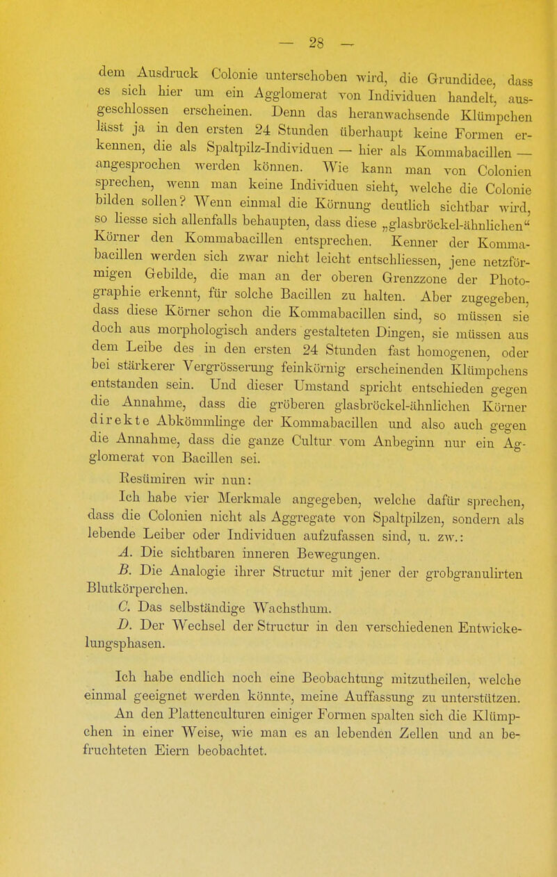 dem Ausdruck Colonie unterschoben wird, die Grundidee, dass es sich hier um ein Agglomerat von Individuen handelt, aus- geschlossen erscheinen. Denn das heranwachsende Klümpchen lässt ja in den ersten 24 Stunden überhaupt keine Formen er- kennen, die als Spaltpilz-Individuen — hier als Kommabacillen — angesprochen werden können. Wie kann man von Colonien sprechen, wenn man keine Individuen sieht, welche die Colonie bilden sollen? Wenn einmal die Körnung deutlich sichtbar wii-d, so liesse sich allenfalls behaupten, dass diese „glasbröckel-ähnlichen Körner den Kommabacillen entsprechen. Kenner der Komma- bacillen werden sich zwar nicht leicht entschliessen, jene netzför- migen Gebilde, die man an der oberen Grenzzone der Photo- graphie erkennt, für solche Bacillen zu halten. Aber zugegeben dass diese Körner schon die Kommabacillen sind, so müssen sie doch aus morphologisch anders gestalteten Dingen, sie müssen aus dem Leibe des in den ersten 24 Stunden fast homogenen, oder bei stärkerer Vergrösserung feinkörnig erscheinenden Klümpchens entstanden sein. Und dieser Umstand spricht entschieden gegen die Annahme, dass die gröberen glasbröckel-ähnlichen Körner direkte Abkömmlinge der Kommabacillen und also auch gegen die Annahme, dass die ganze Cultur vom Anbeginn nur ein Ag- glomerat von Bacillen sei. Resümireu wir nun: Ich habe vier Merkmale angegeben, welche dafüi' sprechen, dass die Colonien nicht als Aggregate von Spaltpilzen, sondern als lebende Leiber oder Individuen aufzufassen sind, u. zw.: A. Die sichtbaren inneren Bewegungen. B. Die Analogie ihrer Structur mit jener der grobgrauulirten Blutkörperchen. C. Das selbständige Wachsthum. D. Der Wechsel der Sti'uctur in den verschiedenen Entwicke- lungsphasen. Ich habe endlich noch eine Beobachtung mitzutheilen, welche einmal geeignet werden könnte, meine Auffassung zu unterstützen. An den Plattenculturen einiger Formen spalten sich die Klümp- chen in einer Weise, wie man es an lebenden Zellen und an be- fruchteten Eiern beobachtet.