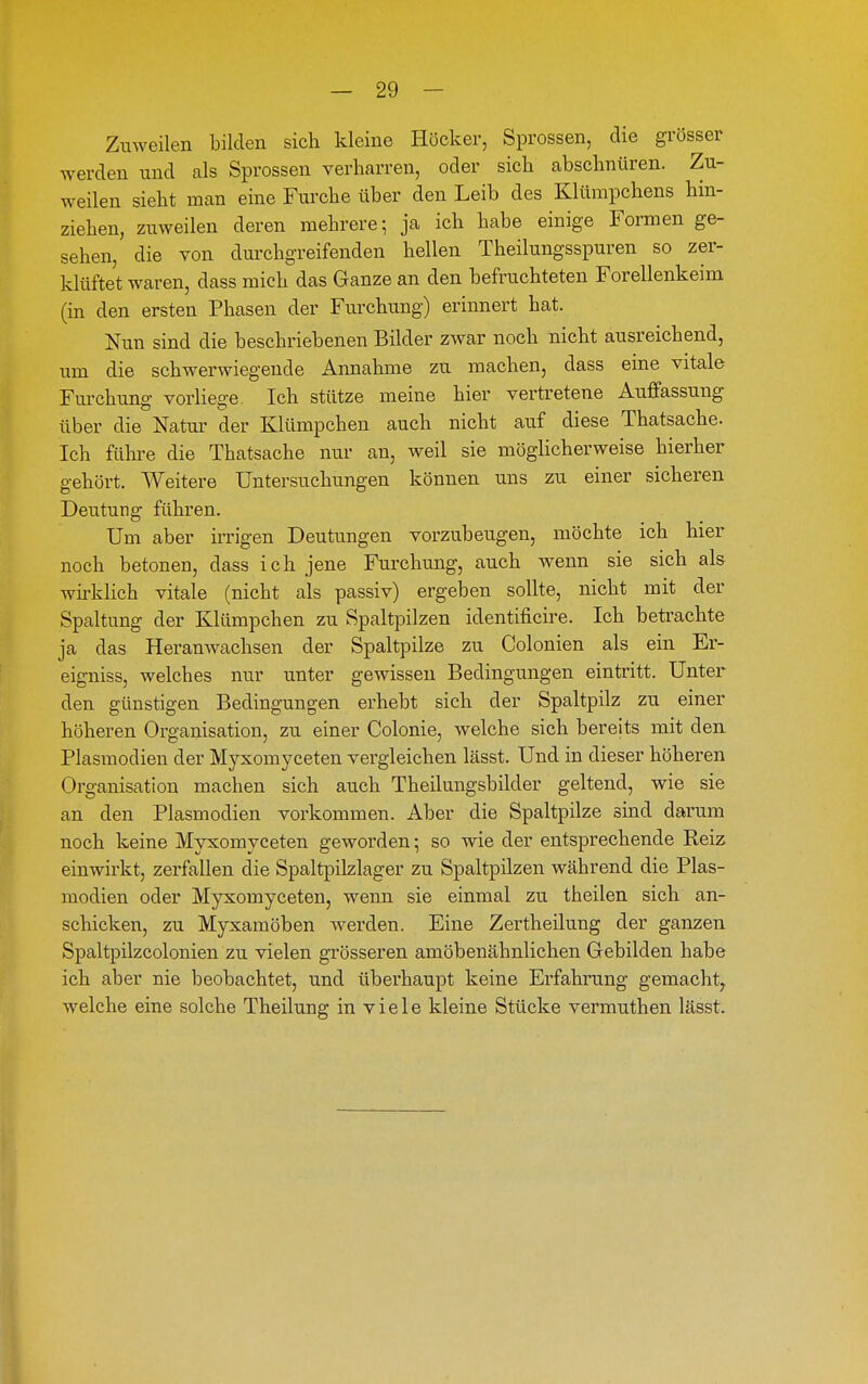 Zuweilen bilden sich kleine Höcker, Sprossen, die grösser werden und als Sprossen verharren, oder sich abschnüren. Zu- weilen sieht man eine Furche über den Leib des Klümpchens hin- ziehen, zuweilen deren mehrere; ja ich habe einige Formen ge- sehen, die von durchgreifenden hellen Theilungsspuren so zer- klüftet waren, dass mich das Ganze an den befruchteten Forellenkeim (in den ersten Phasen der Furchung) erinnert hat. Nun sind die beschriebenen Bilder zwar noch nicht ausreichend, um die schwerwiegende Annahme zu raachen, dass eine vitale Furchung vorliege. Ich stütze meine hier vertretene Auffassung über die Natur der Klümpchen auch nicht auf diese Thatsache. Ich führe die Thatsache nur an, Aveil sie möghcherweise hierher gehört. Weitere Untersuchungen können uns zu einer sicheren Deutung führen. Um aber irrigen Deutungen vorzubeugen, möchte ich hier noch betonen, dass ich jene Furchung, auch wenn sie sich als whklich vitale (nicht als passiv) ergeben sollte, nicht mit der Spaltung der Klümpchen zu Spaltpilzen identificire. Ich betrachte ja das Heranwachsen der Spaltpilze zu Colonien als ein Er- eigniss, welches nur unter gewissen Bedingungen eintritt. Unter den günstigen Bedingungen erhebt sich der Spaltpilz zu einer höheren Organisation, zu einer Colonie, welche sich bereits mit den Plasmodien der Myxomyceten vergleichen lässt. Und in dieser höheren Organisation machen sich auch Theilungsbilder geltend, wie sie an den Plasmodien vorkommen. Aber die Spaltpilze sind darum noch keine Myxomyceten geworden; so wie der entsprechende Reiz einwirkt, zerfallen die Spaltpiklager zu Spaltpilzen während die Plas- modien oder Myxomyceten, wenn sie einmal zu theilen sich an- schicken, zu Myxamöben werden. Eine Zertheilung der ganzen Spaltpilzcolonien zu vielen grösseren amöbenähnlichen Gebilden habe ich aber nie beobachtet, und überhaupt keine Erfahrung gemacht^ welche eine solche Theilung in viele kleine Stücke vermuthen lässt.