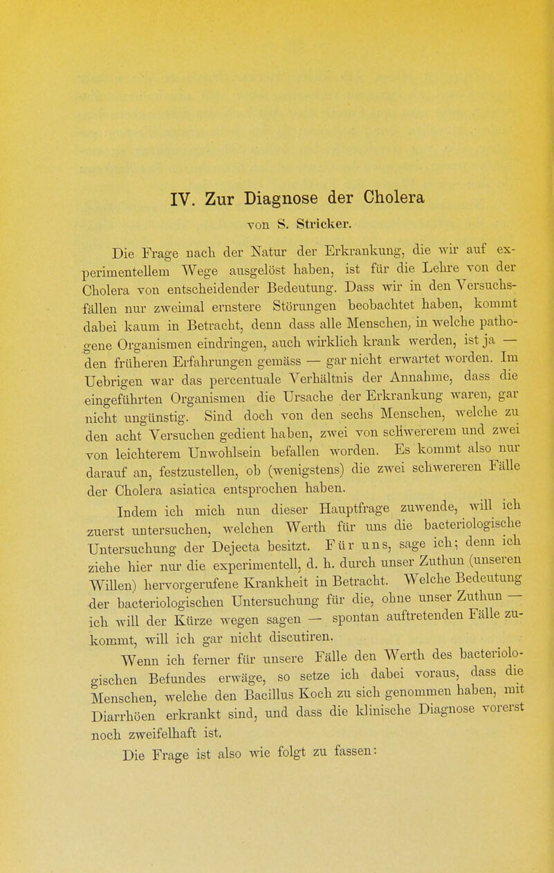 von S. Stricker. Die Frage nach der Natur der Erkrankung, die wir auf ex- perimentellem Wege ausgelöst haben, ist für die Lelire von der Cholera von entscheidender Bedeutung. Dass wir in den Versuchs- fällen nur zweimal ernstere Störungen beobachtet haben, kommt dabei kaum in Betracht, denn dass alle Menschen, in welche patho- gene Organismen eindringen, auch wh'klich krank werden, ist ja — den früheren Erfahrungen gemäss — gar nicht erwartet worden. Im Uebrigen war das percentuale Verhältnis der Annahme, dass die eingeführten Organismen die Ursache der Erkrankung waren, gar nicht ungünstig. Sind doch von den sechs Menschen, welche zu den acht Versuchen gedient haben, zwei von schwererem und zwei von leichterem Unwohlsein befallen worden. Es kommt also nur darauf an, festzustellen, ob (wenigstens) die zwei schwereren Fälle der Cholera asiatica entsprochen haben. Indem ich mich nun dieser Hauptfrage zuwende, will ich zuerst untersuchen, welchen Werth für uns die bacteriologische Untersuchung der Dejecta besitzt. Für uns, sage ich; denn ich ziehe hier nm' die experimentell, d. h. durch unser Zuthun (unseren Willen) hervorgerufene Krankheit in Betracht. Welche Bedeutung der bacteriologischen Untersuchung für die, ohne unser Zuthun — ich will der Kürze wegen sagen - spontan auftretenden Fälle zu- kommt, will ich gar nicht discutiren. Wenn ich ferner für unsere Fälle den Werth des bacteriolo- gischen Befundes erwäge, so setze ich dabei voraus, dass die Menschen, welche den Bacillus Koch zu sich genommen haben, mit Diarrhöen erkrankt sind, und dass die klinische Diagnose vorerst noch zweifelhaft ist. Die Frage ist also wie folgt zu fassen: