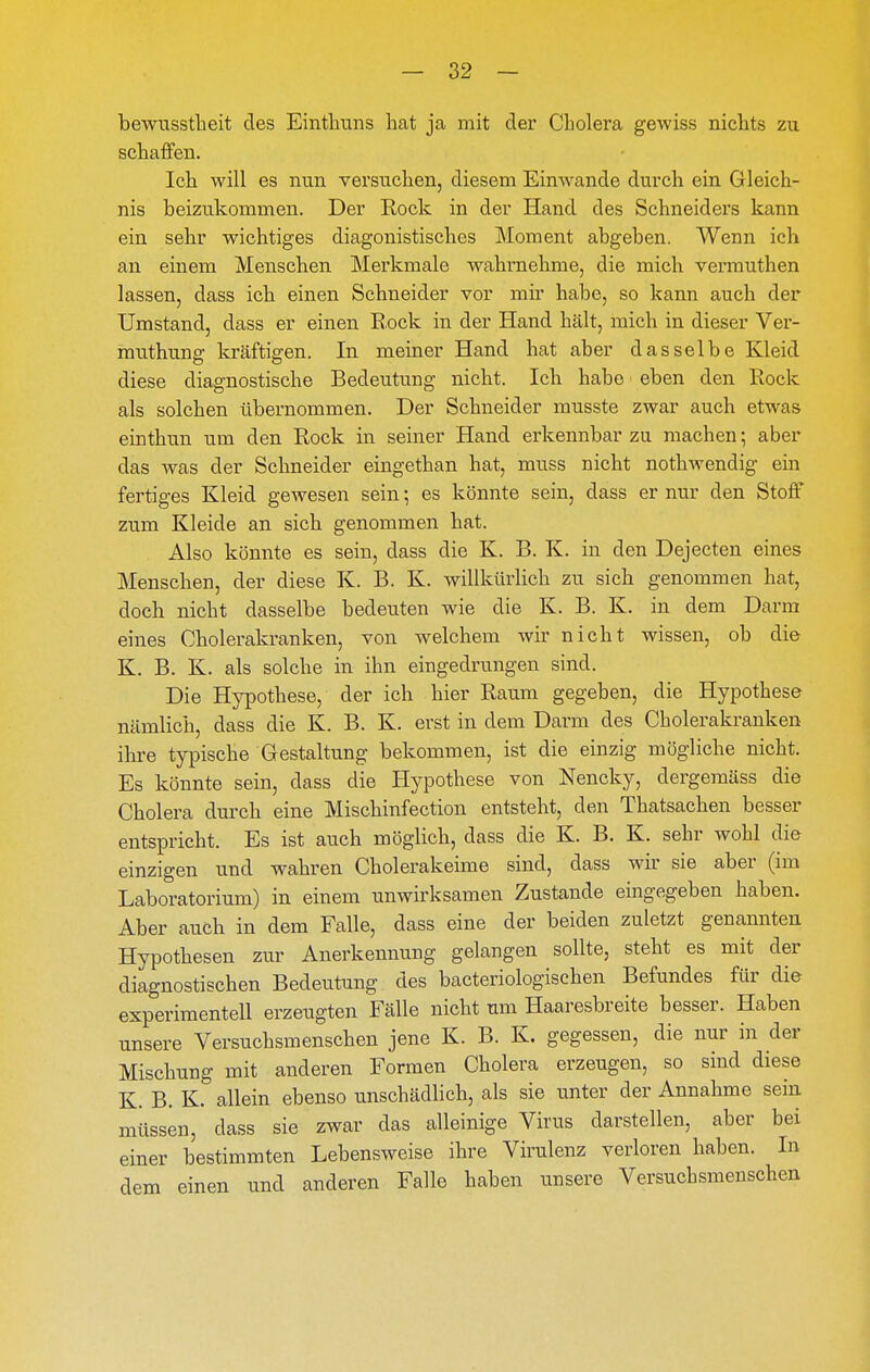 bewusstlieit des Einthuns hat ja mit der Cholera gewiss nichts zu schaffen. Ich will es nun versuchen, diesem Einwände durch ein Gleich- nis beizukommen. Der Rock in der Hand des Schneiders kann ein sehr wichtiges diagonistisches Moment abgeben. Wenn ich an einem Menschen Merkmale wahrnehme, die mich vermuthen lassen, dass ich einen Schneider vor mir habe, so kann auch der Umstand, dass er einen Rock in der Hand hält, mich in dieser Ver- rauthunsr kräftigen. In meiner Hand hat aber dasselbe Kleid diese diagnostische Bedeutung nicht. Ich habe eben den Rock als solchen übernommen. Der Schneider musste zwar auch etwas einthun um den Rock in seiner Hand erkennbar zu machen; aber das was der Schneider eingethan hat, muss nicht nothwendig ein fertiges Kleid gewesen sein •, es könnte sein, dass er nur den Stoff zum Kleide an sich genommen hat. Also könnte es sein, dass die K. B. K. in den Dejecten eines Menschen, der diese K. B. K. willkürlich zu sich genommen hat, doch nicht dasselbe bedeuten wie die K. B. K. in dem Darm eines Cholerakranken, von welchem wir nicht wissen, ob die K. B. K. als solche in ihn eingedrungen sind. Die Hypothese, der ich hier Raum gegeben, die Hypothese nämlich, dass die K. B. K. erst in dem Darm des Cholerakranken ihre typische Gestaltung bekommen, ist die einzig mögliche nicht. Es könnte sein, dass die Hypothese von Nencky, dergemäss die Cholera durch eine Mischinfection entsteht, den Thatsachen besser entspricht. Es ist auch möglich, dass die K. B. K. sehr wohl die einzigen und wahren Cholerakeime sind, dass wir sie aber (im Laboratorium) in einem unwirksamen Zustande eingegeben haben. Aber auch in dem Falle, dass eine der beiden zuletzt genannten Hypothesen zur Anerkennung gelangen sollte, steht es mit der diagnostischen Bedeutung des bacteriologischen Befundes für die experimentell erzeugten Fälle nicht um Haaresbreite besser. Haben unsere Versuchsmenschen jene K. B. K. gegessen, die nur in der Mischung mit anderen Formen Cholera erzeugen, so sind diese K. B. K. allein ebenso unschädlich, als sie unter der Annahme sein müssen, dass sie zwar das alleinige Virus darstellen, aber bei einer bestimmten Lebensweise ihre Virulenz verloren haben. In dem einen und anderen Falle haben unsere Versuchsmenschen