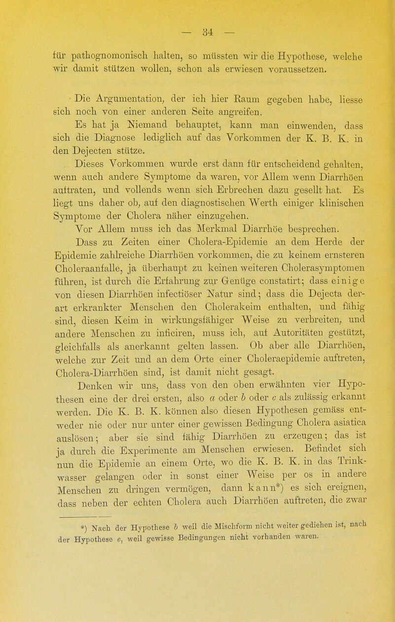 — 84 — für pathognomoniscli halten, so müssten wir die Hypothese, welche wir damit stützen wollen, schon als erwiesen voraussetzen. Die Argumentation; der ich hier Raum gegeben habe, Hesse sich noch von einer anderen Seite angreifen. Es hat ja Niemand behauptet, kann man einwenden, dass sich die Diagnose lediglich auf das Vorkommen der K. B. K. in den Dejecten stütze. Dieses Vorkommen wurde erst dann für entscheidend gehalten, wenn auch andere Symptome da waren, vor Allem wenn Diarrhöen auftraten, und vollends wenn sich Erbrechen dazu gesellt hat. Es liegt uns daher ob; auf den diagnostischen Werth einiger klinischen Symptome der Cholera näher einzugehen. Vor Allem muss ich das Merkmal Diarrhöe besprechen. Dass zu Zeiten einer Cholera-Epidemie an dem Herde der Epidemie zahkeiche Diarrhöen vorkommen, die zu keinem ernsteren Choleraanfalle, ja überhaupt zu keinen weiteren Cholerasymptomen führen, ist durch die Erfahrung zur Genüge constatirt; dass einige von diesen Diarrhöen infectiöser Natur sind; dass die Dejecta der- art erkrankter Menschen den Cholerakeim enthalten, und fähig sind, diesen Keim in wirkungsfähiger Weise zu verbreiten; und andere Menschen zu inficiren, muss ich, auf Autoritäten gestützt, gleichfalls als anerkannt gelten lassen. Ob aber alle Diarrhöen, welche zur Zeit und an dem Orte einer Choleraepidemie auftreten, Cholera-Diarrhöen sind, ist damit nicht gesagt. Denken wir uns, dass von den oben erwähnten vier Hypo- thesen eine der drei ersten, also a oder h oder c als zulässig erkannt werden. Die K. B. K. können also diesen Hypothesen gemäss ent- weder nie oder nur unter einer gewissen Bedingung Cholera asiatica auslösen; aber sie sind fähig Diarrhöen zu erzeugen; das ist ja durch die Experimente am Menschen erwiesen. Befindet sich nun die Epidemie an einem Orte, wo die K. B. K. in das Trink- wasser gelangen oder in sonst einer Weise per os in andere Menschen zu dringen vermögen, dann kann*) es sich ereignen, dass neben der echten Cholera auch Diarrhöen auftreten, die zwar *) Nach der Hypothese h weil die Mischform nicht weiter gediehen ist, der Hypothese e, weil gewisse Bedingungen nicht vorhanden waren.