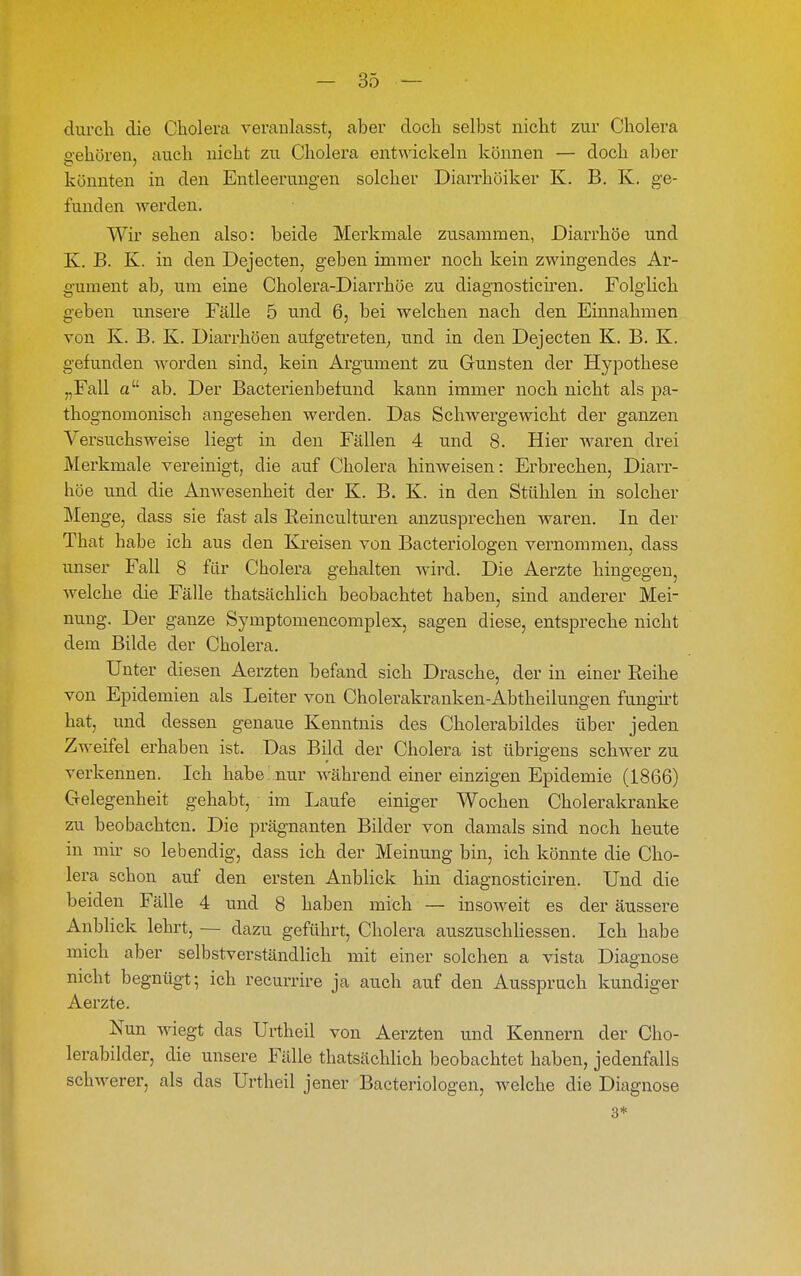 durch die Cholera veranlasst, aber doch selbst nicht zur Cholera gehören, auch nicht zu Cholera entwickeln können — doch aber könnten in den Entleerungen solcher Diarrhöiker K. B. K. ge- funden werden. Wir sehen also: beide Merkmale zusammen, Diarrhöe und K. B. K. in den Dejecten, geben immer noch kein zwingendes Ar- gument ab; um eine Cholera-Diarrhöe zu diagnosticüen. Folglich geben unsere Fälle 5 und 6, bei welchen nach den Einnahmen von K. B. K. Diai-rhöen aufgetreten^ und in den Dejecten K. B. K. gefunden Avorden sind, kein Argument zu Gunsten der Hypothese „Fall a ab. Der Bacterienbefuud kann immer noch nicht als pa- thognomonisch angesehen werden. Das Schwergewicht der ganzen Versuchsweise liegt in den Fällen 4 und 8. Hier waren drei Merkmale vereinigt, die auf Cholera hinweisen: Erbrechen, Diarr- höe und die Anwesenheit der K. B. K. in den Stühlen in solcher Menge, dass sie fast als Keincultui-en anzusprechen waren. In der That habe ich aus den Kreisen von Bacteriologen vernommen, dass unser Fall 8 für Cholera gehalten wird. Die Aerzte hingegen, welche die Fälle thatsächlich beobachtet haben, sind anderer Mei- nung. Der ganze Symptomencomplex, sagen diese, entspreche nicht dem Bilde der Cholera. Unter diesen Aerzten befand sich Dräsche, der in einer Reihe von Epidemien als Leiter von Cholerakranken-Abtheilungen fungü't hat, und dessen genaue Kenntnis des Cholerabildes über jeden Zweifel erhaben ist. Das Bild der Cholera ist übrigens schwer zu verkennen. Ich habe nur während einer einzigen Epidemie (1866) Gelegenheit gehabt, im Laufe einiger Wochen Cholerakranke zu beobachten. Die prägnanten Bilder von damals sind noch heute in mir so lebendig, dass ich der Meinung bin, ich könnte die Cho- lera schon auf den ersten Anblick hin diagnosticiren. Und die beiden Fälle 4 und 8 haben mich — insoweit es der äussere Anblick lehrt, — dazu geführt, Cholera auszuschHessen. Ich habe mich aber selbstverständlich mit einer solchen a vista Diagnose nicht begnügt; ich recurrire ja auch auf den Ausspruch kundiger Aerzte. Nun wiegt das Urtheil von Aerzten und Kennern der Cho- lerabilder, die unsere Fälle thatsäclüich beobachtet haben, jedenfalls schwerer, als das Urtheil jener Bacteriologen, welche die Diagnose 3*