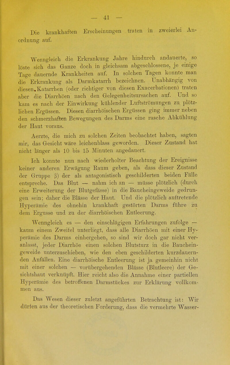 Die krankhaften Ersckeimmgen traten in zweierlei An- ordnung auf. Wenngleich die Erkrankung Jahre hindurch andauerte, so löste sich das Ganze doch in gleichsam abgeschlossene, je einige Tage dauernde Krankheiten auf. In solchen Tagen konnte man die Erkrankung als Darmkatarrh bezeichnen. Unabhängig von diesen.Katarrhen (oder richtiger von diesen Exacerbationen) traten aber die Diarrhöen nach den Gelegenheitsursachen auf. Und so kam es nach der Einwirkung kühlender Luftströmungen zu plötz- lichen Ergüssen. Diesen diarrhöischen Ergüssen ging immer neben den schmerzhaften Bewegungen des Darms eine rasche Abkühlung der Haut voraus. Aerzte, die mich zu solchen Zeiten beobachtet haben, sagten mir, das Gesicht wäre leichenblass geworden. Dieser Zustand hat nicht länger als 10 bis 15 Minuten angedauert. Ich konnte nun nach wiederholter Beachtung der Ereignisse keiner anderen Erwägung Raum geben, als dass dieser Zustand der Gruppe ß) der als antagonistisch geschilderten beiden Fälle entspreche. Das Blut — nahm ich an — müsse plötzlich (durch eine Erweitei'ung der Blutgefässe) in die Baucheinge weide gedrun- gen sein; daher die Blässe der Haut. Und die plötzlich auftretende Hyperämie des ohnehin krankhaft gestörten Darms führe zu dem Ergüsse und zu der diarrhöischen Entleerung. Wenngleich es — den einschlägigen Erfahrungen zufolge — kaum einem Zweifel unterliegt, dass alle Diarrhöen mit einer Hy- perämie des Darms einhergehen, so sind wir doch gar nicht ver- anlasst, jeder Diaii'höe einen solchen Blutsturz in die Bauchein- geweide unterzuschieben, wie den eben geschilderten kurzdauern- den Anfällen. Eine diarrhöische Entleerung ist ja gemeinhin nicht mit einer solchen — vorübergehenden Blässe (Blutleere) der Ge- sichtshaut verknüpft. Hier reicht also die Annahme einer partiellen Hyperämie des betroffenen Darmstückes zur Erklärung vollkom- men aus. Das Wesen dieser zuletzt angeführten Betrachtung ist: Wir dürfen aus der theoretischen Forderung, dass die vermehrte Wasser-