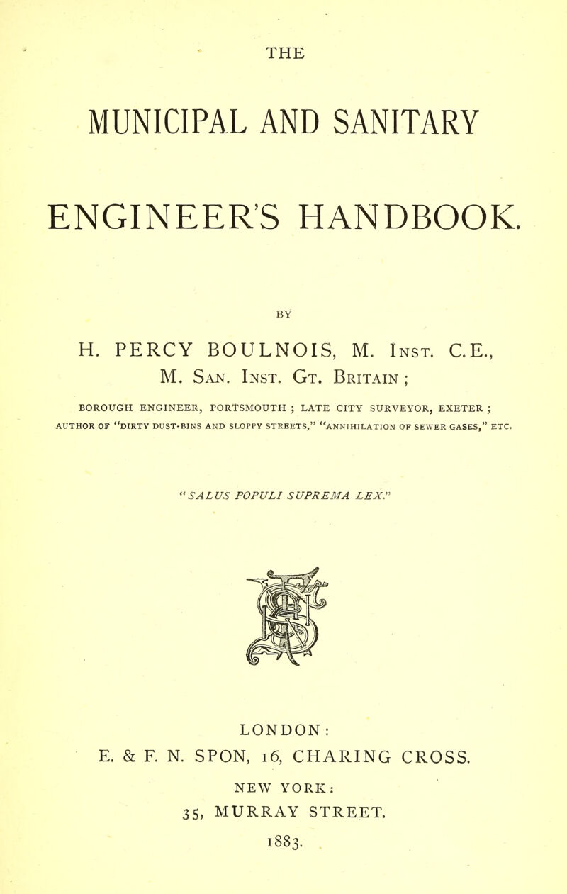 MUNICIPAL AND SANITARY ENGINEER'S HANDBOOK. H. PERCY BOULNOIS, M. Inst. C.E, M. San. Inst. Gt. Britain ; BOROUGH ENGINEER, PORTSMOUTH ; LATE CITY SURVEYOR, EXETER ; AUTHOR OF DIRTY DUST-BINS AND SLOPPY STREETS, ANNIHILATION OF SEWER GASES, ETC. LONDON: E. & F. N. SPON, 16, CHARING CROSS. NEW YORK: 35, MURRAY STREET. 1883, BY SALUS POPULI SUPREMA LEX.