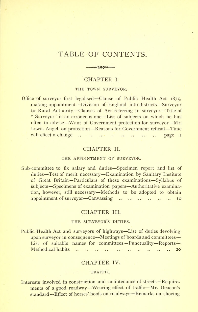 TABLE OF CONTENTS. CHAPTER I. THE TOWN SURVEYOR. Office of surveyor first legalised—Clause of Public Health Act 1875, making appointment—Division of England into districts—Surveyor to Rural Authority—Clauses of Act referring to surveyor—Title of Surveyor is an erroneous one—List of subjects on which he has often to advise—'Want of Government protection for surveyor—Mr. Lewis Angell on protection—Reasons for Government refusal—Time will effect a change page 1 CHAPTER II. THE APPOINTMENT OF SURVEYOR. Sub-committee to fix salary and duties—Specimen report and list of duties—Test of merit necessary—Examination by Sanitary Institute of Great Britain—Particulars of these examinations—Syllabus of subjects—Specimens of examination papers—Authoritative examina- tion, however, still necessary—Methods to be adopted to obtain appointment of surveyor—Canvassing .. 10 CHAPTER III. THE SURVEYOR'S DUTIES. Public Health Act and surveyors of highways—List of duties devolving upon surveyor in consequence—Meetings of boards and committees— List of suitable names for committees—Punctuality—Reports— Methodical habits 20 CHAPTER IV. TRAFFIC. Interests involved in construction and maintenance of streets—Require- ments of a good roadway—Wearing effect of traffic—Mr. Deacon's standard—Effect of horses' hoofs on roadways—Remarks on shoeing