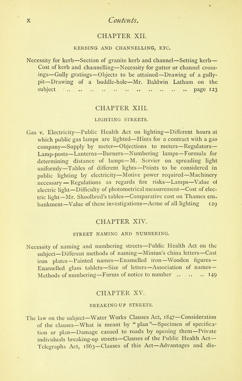 CHAPTER XII. KERBING AND CHANNELLING, ETC. Necessity for kerb—Section of granite kerb and channel—Setting kerb— Cost of kerb and channelling—Necessity for gutter or channel cross- ings—Gully gratings—Objects to be attained—Drawing of a gully- pit—Drawing of a buddle-hole—Mr. Baldwin Latham on the subject page 123 CHAPTER XIII. LIGHTING STREETS. Gas v. Electricity—Public Health Act on lighting—Different hours at which public gas lamps are lighted—Hints for a contract with a gas company—Supply by meter—Objections to meters—Regulators— Lamp-posts—Lanterns—Burners—Numbering lamps—Formula for determining distance of lamps—M. Servier on spreading light uniformly—Tables of different lights—Points to be considered in public lighting by electricity—Motive power required—Machinery necessary — Regulations as regards fire risks—Lamps—Value of electric light—Difficulty of photometrical measurement—Cost of elec- tric light—Mr. Shoolbred's tables—Comparative cost on Thames em- bankment—Value of these investigations—Acme of all lighting 129 CHAPTER XIV. STREET NAMING AND NUMBERING. Necessity of naming and numbering streets—Public Health Act on the subject—Different methods of naming—Minton's china letters—Cast iron plates—Painted names—Enamelled iron—Wooden figures — Enamelled glass tablets—Size of letters—Association of names- Methods of numbering—Forms of notice to number 149 CHAPTER XV. BREAKING-UP STREETS. The law on the subject—Water Works Clauses Act, 1847—Consideration of the clauses—What is meant by plan —Specimen of specifica- tion or plan—Damage caused to roads by opening them—Private individuals breaking-up streets—Clauses of the Public Health Act- Telegraphs Act, 1863—Clauses of this Act—Advantages and dis-