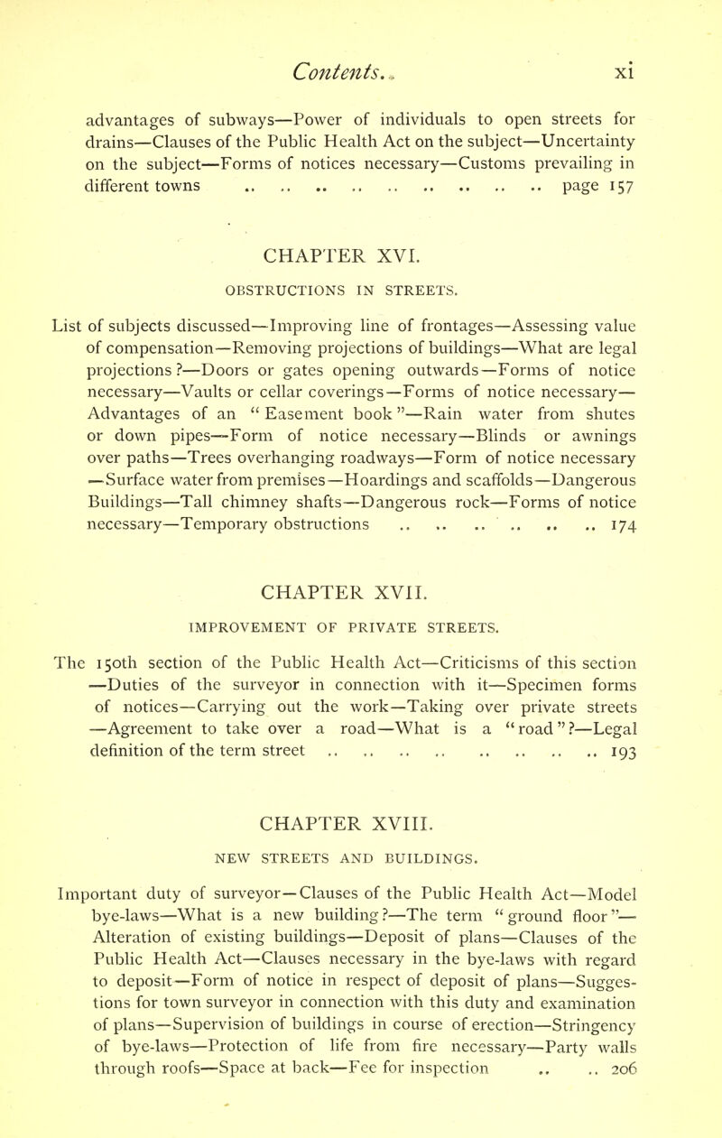advantages of subways—Power of individuals to open streets for drains—Clauses of the Public Health Act on the subject—Uncertainty on the subject—Forms of notices necessary—Customs prevailing in different towns page 157 CHAPTER XVI. OBSTRUCTIONS IN STREETS. List of subjects discussed—Improving line of frontages—'Assessing value of compensation—Removing projections of buildings—What are legal projections?—Doors or gates opening outwards—Forms of notice necessary—Vaults or cellar coverings—Forms of notice necessary— Advantages of an Easement book—Rain water from shutes or down pipes—-Form of notice necessary—Blinds or awnings over paths—Trees overhanging roadways—Form of notice necessary —Surface water from premises—Hoardings and scaffolds—Dangerous Buildings—Tall chimney shafts—Dangerous rock—Forms of notice necessary—Temporary obstructions .. .. 174 CHAPTER XVII. IMPROVEMENT OF PRIVATE STREETS. The 150th section of the Public Health Act—Criticisms of this section —Duties of the surveyor in connection with it—Specimen forms of notices—Carrying out the work—Taking over private streets —Agreement to take over a road—What is a road?—Legal definition of the term street .. ..193 CHAPTER XVIII. NEW STREETS AND BUILDINGS. Important duty of surveyor—Clauses of the Public Health Act—Model bye-laws—What is a new building ?—The term  ground floor —• Alteration of existing buildings—Deposit of plans—Clauses of the Public Health Act—Clauses necessary in the bye-laws with regard to deposit—Form of notice in respect of deposit of plans—Sugges- tions for town surveyor in connection with this duty and examination of plans—Supervision of buildings in course of erection—Stringency of bye-laws—Protection of life from fire necessary—Party walls through roofs—Space at back—Fee for inspection .. 206