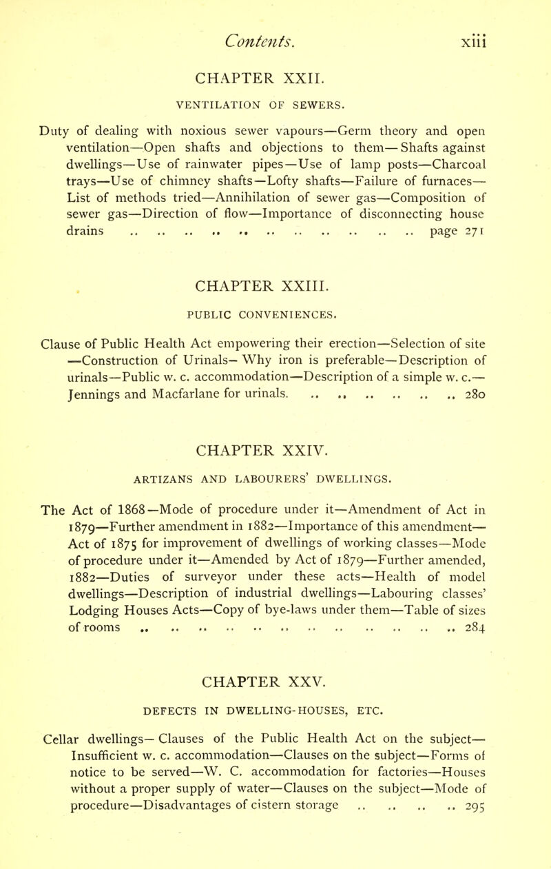 CHAPTER XXII. VENTILATION OF SEWERS. Duty of dealing with noxious sewer vapours—Germ theory and open ventilation—Open shafts and objections to them— Shafts against dwellings—Use of rainwater pipes—Use of lamp posts—Charcoal trays—Use of chimney shafts—Lofty shafts—Failure of furnaces— List of methods tried—Annihilation of sewer gas—Composition of sewer gas—Direction of flow—Importance of disconnecting house drains page 271 CHAPTER XXIII. PUBLIC CONVENIENCES. Clause of Public Health Act empowering their erection—Selection of site —Construction of Urinals— Why iron is preferable—Description of urinals—Public w. c. accommodation—Description of a simple w. c.— Jennings and Macfarlane for urinals 280 CHAPTER XXIV. ARTIZANS AND LABOURERS' DWELLINGS. The Act of 1868—Mode of procedure under it—Amendment of Act in 1879—Further amendment in 1882—Importance of this amendment— Act of 1875 for improvement of dwellings of working classes—Mode of procedure under it—Amended by Act of 1879—Further amended, 1882—Duties of surveyor under these acts—Health of model dwellings—Description of industrial dwellings—Labouring classes' Lodging Houses Acts—Copy of bye-laws under them—Table of sizes of rooms 284 CHAPTER XXV. DEFECTS IN DWELLING-HOUSES, ETC. Cellar dwellings— Clauses of the Public Health Act on the subject- Insufficient w. c. accommodation—Clauses on the subject—Forms of notice to be served—W. C. accommodation for factories—Houses without a proper supply of water—Clauses on the subject—Mode of procedure—Disadvantages of cistern storage 295