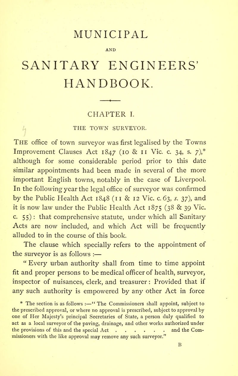 MUNICIPAL AND SANITARY ENGINEERS' HANDBOOK. CHAPTER I. THE TOWN SURVEYOR. The office of town surveyor was first legalised by the Towns Improvement Clauses Act 1847 (I0 & 11 Vic. c. 34, s. 7),* although for some considerable period prior to this date similar appointments had been made in several of the more important English towns, notably in the case of Liverpool. In the following year the legal office of surveyor was confirmed by the Public Health Act 1848 (11 & 12 Vic. c. 63, s. 3;), and it is now law under the Public Health Act 1875 (38 & 39 Vic. c. 55): that comprehensive statute, under which all Sanitary Acts are now included, and which Act will be frequently alluded to in the course of this book. The clause which specially refers to the appointment of the surveyor is as follows :— Every urban authority shall from time to time appoint fit and proper persons to be medical officer of health, surveyor, inspector of nuisances, clerk, and treasurer: Provided that if any such authority is empowered by any other Act in force * The section is as follows :— The Commissioners shall appoint, subject to the prescribed approval, or where no approval is prescribed, subject to approval by- one of Her Majesty's principal Secretaries of State, a person duly qualified to act as a local surveyor of the paving, drainage, and other works authorized under the provisions of this and the special Act and the Com- missioners with the like approval may remove any such surveyor. B