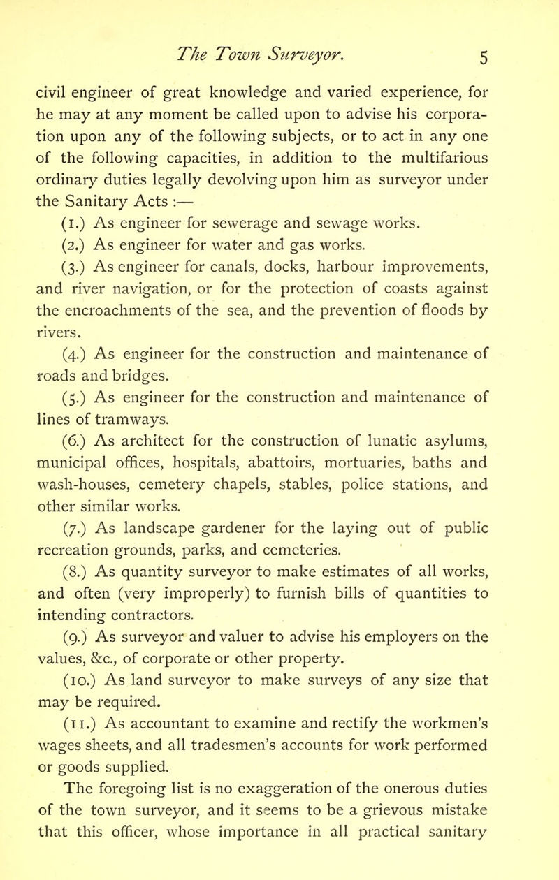 civil engineer of great knowledge and varied experience, for he may at any moment be called upon to advise his corpora- tion upon any of the following subjects, or to act in any one of the following capacities, in addition to the multifarious ordinary duties legally devolving upon him as surveyor under the Sanitary Acts :— (i.) As engineer for sewerage and sewage works. (2.) As engineer for water and gas works. (3.) As engineer for canals, docks, harbour improvements, and river navigation, or for the protection of coasts against the encroachments of the sea, and the prevention of floods by rivers. (4.) As engineer for the construction and maintenance of roads and bridges. (5.) As engineer for the construction and maintenance of lines of tramways. (6.) As architect for the construction of lunatic asylums, municipal offices, hospitals, abattoirs, mortuaries, baths and wash-houses, cemetery chapels, stables, police stations, and other similar works. (7.) As landscape gardener for the laying out of public recreation grounds, parks, and cemeteries. (8.) As quantity surveyor to make estimates of all works, and often (very improperly) to furnish bills of quantities to intending contractors. (9.) As surveyor and valuer to advise his employers on the values, &c, of corporate or other property. (10.) As land surveyor to make surveys of any size that may be required. (11.) As accountant to examine and rectify the workmen's wages sheets, and all tradesmen's accounts for work performed or goods supplied. The foregoing list is no exaggeration of the onerous duties of the town surveyor, and it seems to be a grievous mistake that this officer, whose importance in all practical sanitary
