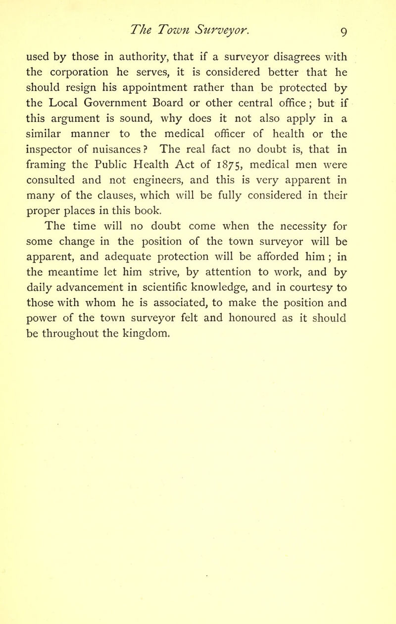 used by those in authority, that if a surveyor disagrees with the corporation he serves, it is considered better that he should resign his appointment rather than be protected by the Local Government Board or other central office; but if this argument is sound, why does it not also apply in a similar manner to the medical officer of health or the inspector of nuisances ? The real fact no doubt is, that in framing the Public Health Act of 1875, medical men were consulted and not engineers, and this is very apparent in many of the clauses, which will be fully considered in their proper places in this book. The time will no doubt come when the necessity for some change in the position of the town surveyor will be apparent, and adequate protection will be afforded him ; in the meantime let him strive, by attention to work, and by daily advancement in scientific knowledge, and in courtesy to those with whom he is associated, to make the position and power of the town surveyor felt and honoured as it should be throughout the kingdom.