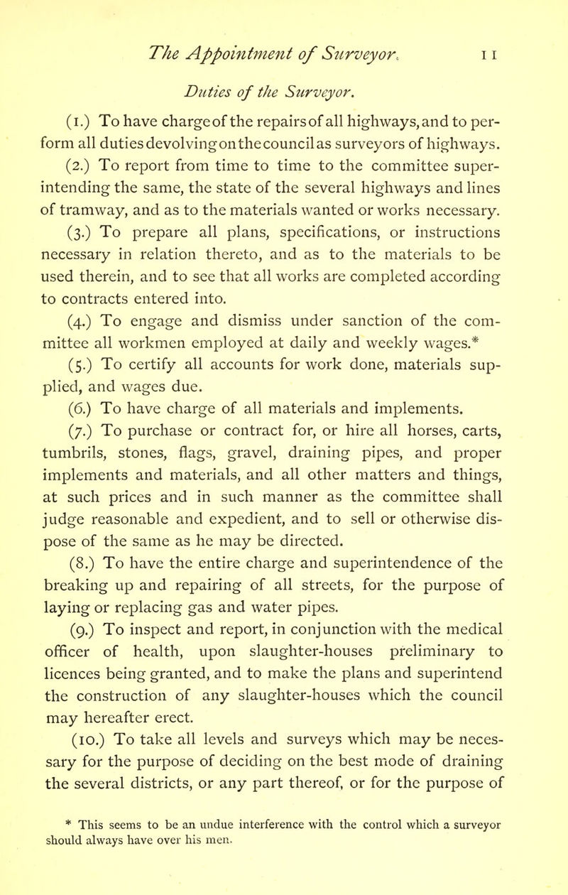 Duties of the Surveyor. (I.) To have charge of the repairs of all highways, and to per- form all duties devolvingonthecouncilas surveyors of highways. (2.) To report from time to time to the committee super- intending the same, the state of the several highways and lines of tramway, and as to the materials wanted or works necessary. (3.) To prepare all plans, specifications, or instructions necessary in relation thereto, and as to the materials to be used therein, and to see that all works are completed according to contracts entered into. (4.) To engage and dismiss under sanction of the com- mittee all workmen employed at daily and weekly wages.* (5.) To certify all accounts for work done, materials sup- plied, and wages due. (6.) To have charge of all materials and implements. (7.) To purchase or contract for, or hire all horses, carts, tumbrils, stones, flags, gravel, draining pipes, and proper implements and materials, and all other matters and things, at such prices and in such manner as the committee shall judge reasonable and expedient, and to sell or otherwise dis- pose of the same as he may be directed. (8.) To have the entire charge and superintendence of the breaking up and repairing of all streets, for the purpose of laying or replacing gas and water pipes. (9.) To inspect and report, in conjunction with the medical officer of health, upon slaughter-houses preliminary to licences being granted, and to make the plans and superintend the construction of any slaughter-houses which the council may hereafter erect. (10.) To take all levels and surveys which may be neces- sary for the purpose of deciding on the best mode of draining the several districts, or any part thereof, or for the purpose of * This seems to be an undue interference with the control which a surveyor should always have over his men.