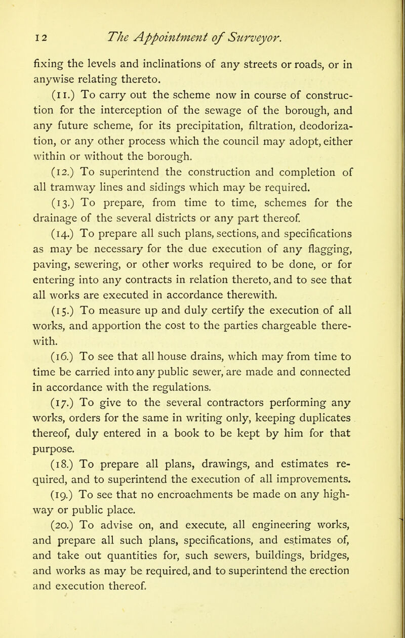 fixing the levels and inclinations of any streets or roads, or in anywise relating thereto. (n.) To carry out the scheme now in course of construc- tion for the interception of the sewage of the borough, and any future scheme, for its precipitation, filtration, deodoriza- tion, or any other process which the council may adopt, either within or without the borough. (12.) To superintend the construction and completion of all tramway lines and sidings which may be required. (13.) To prepare, from time to time, schemes for the drainage of the several districts or any part thereof. (14.) To prepare all such plans, sections, and specifications as may be necessary for the due execution of any flagging, paving, sewering, or other works required to be done, or for entering into any contracts in relation thereto, and to see that all works are executed in accordance therewith. (15.) To measure up and duly certify the execution of all works, and apportion the cost to the parties chargeable there- with. (16.) To see that all house drains, which may from time to time be carried into any public sewer, are made and connected in accordance with the regulations. (17.) To give to the several contractors performing any works, orders for the same in writing only, keeping duplicates thereof, duly entered in a book to be kept by him for that purpose. (18.) To prepare all plans, drawings, and estimates re- quired, and to superintend the execution of all improvements. (19.) To see that no encroachments be made on any high- way or public place. (20.) To advise on, and execute, all engineering works, and prepare all such plans, specifications, and estimates of, and take out quantities for, such sewers, buildings, bridges, and works as may be required, and to superintend the erection and execution thereof,