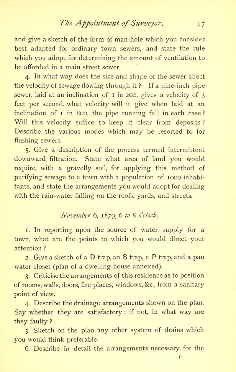 and give a sketch of the form of man-hole which you consider best adapted for ordinary town sewers, and state the rule which you adopt for determining the amount of ventilation to be afforded in a main street sewer. 4. In what way does the size and shape of the sewer affect the velocity of sewage flowing through it ? If a nine-inch pipe sewer, laid at an inclination of 1 in 200, gives a velocity of 3 feet per second, what velocity will it give when laid at an inclination of 1 in 800, the pipe running full in each case ? Will this velocity suffice to keep it clear from deposits ? Describe the various modes which may be resorted to for flushing sewers. 5. Give a description of the process termed intermittent downward filtration. State what area of land you would require, with a gravelly soil, for applying this method of purifying sewage to a town with a population of 1000 inhabi- tants, and state the arrangements you would adopt for dealing with the rain-water falling on the roofs, yards, and streets. November 6, 1879, 6 to 8 dclock. 1. In reporting upon the source of water supply for a town, what are the points to which you would direct your attention ? 2. Give a sketch of a D trap, an S trap, a P trap, and a pan water closet (plan of a dwelling-house annexed). 3. Criticise the arrangements of this residence as to position of rooms, walls, doors, fire places, windows, &c, from a sanitary point of view. 4. Describe the drainage arrangements shown on the plan. Say whether they are satisfactory ; if not, in what way are they faulty ? 5. Sketch on the plan any other system of drains which you would think preferable. 6. Describe in detail the arrangements necessary for the c